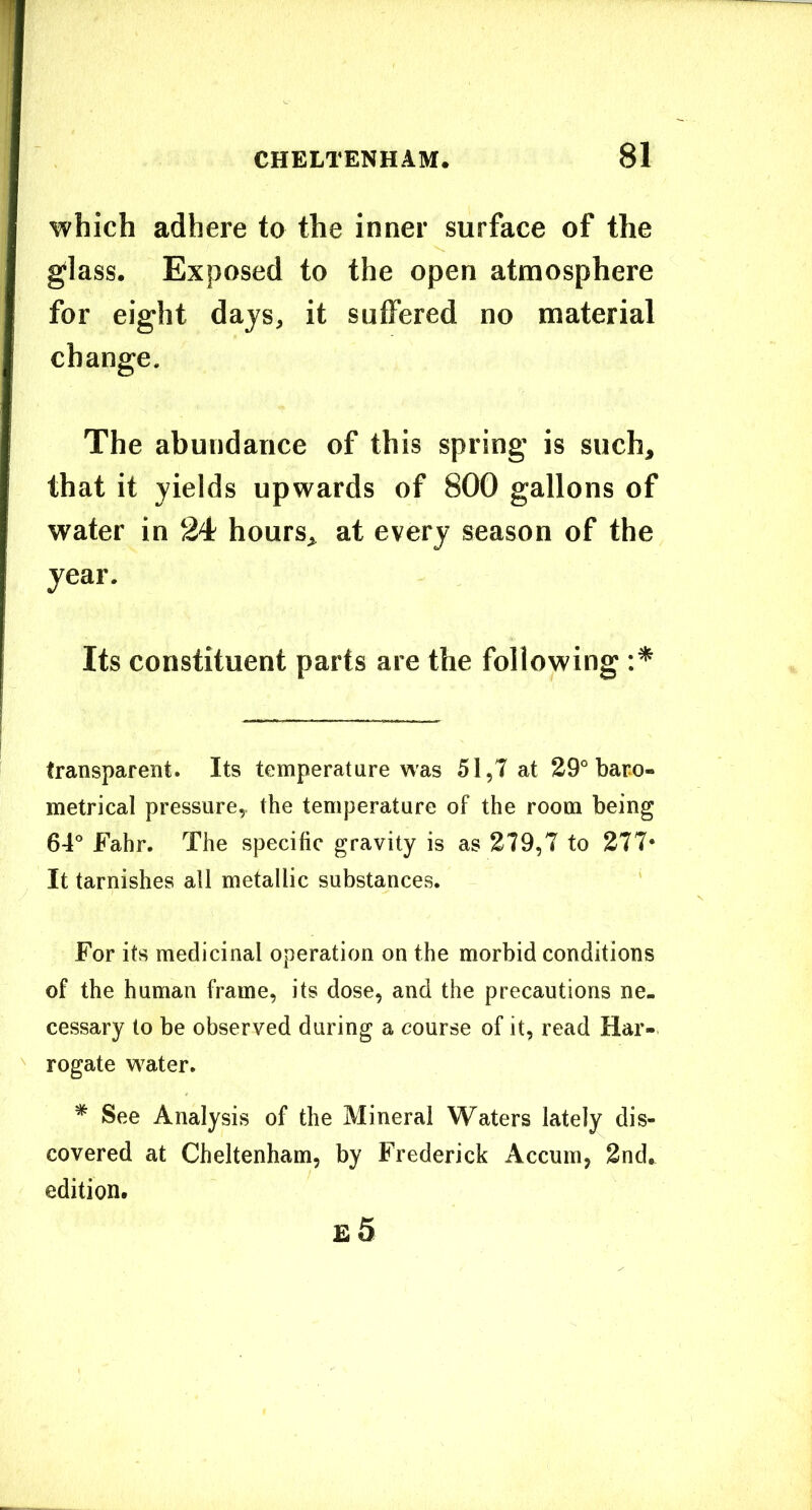 which adhere to the inner surface of the glass. Exposed to the open atmosphere for eight days, it suffered no material change. The abundance of this spring is such, that it yields upwards of 800 gallons of water in 24 hours, at every season of the year. Its constituent parts are the following transparent. Its temperature was 51,7 at 29° bare- metrical pressure^ the temperature of the room being 64° Fahr. The specific gravity is as 279,T to 277* It tarnishes all metallic substances. For its medicinal operation on the morbid conditions of the human frame, its dose, and the precautions ne- cessary to be observed during a course of it, read Har- rogate water. * See Analysis of the Mineral Waters lately dis- covered at Cheltenham, by Frederick Accum, 2nd.^ edition, £ 5