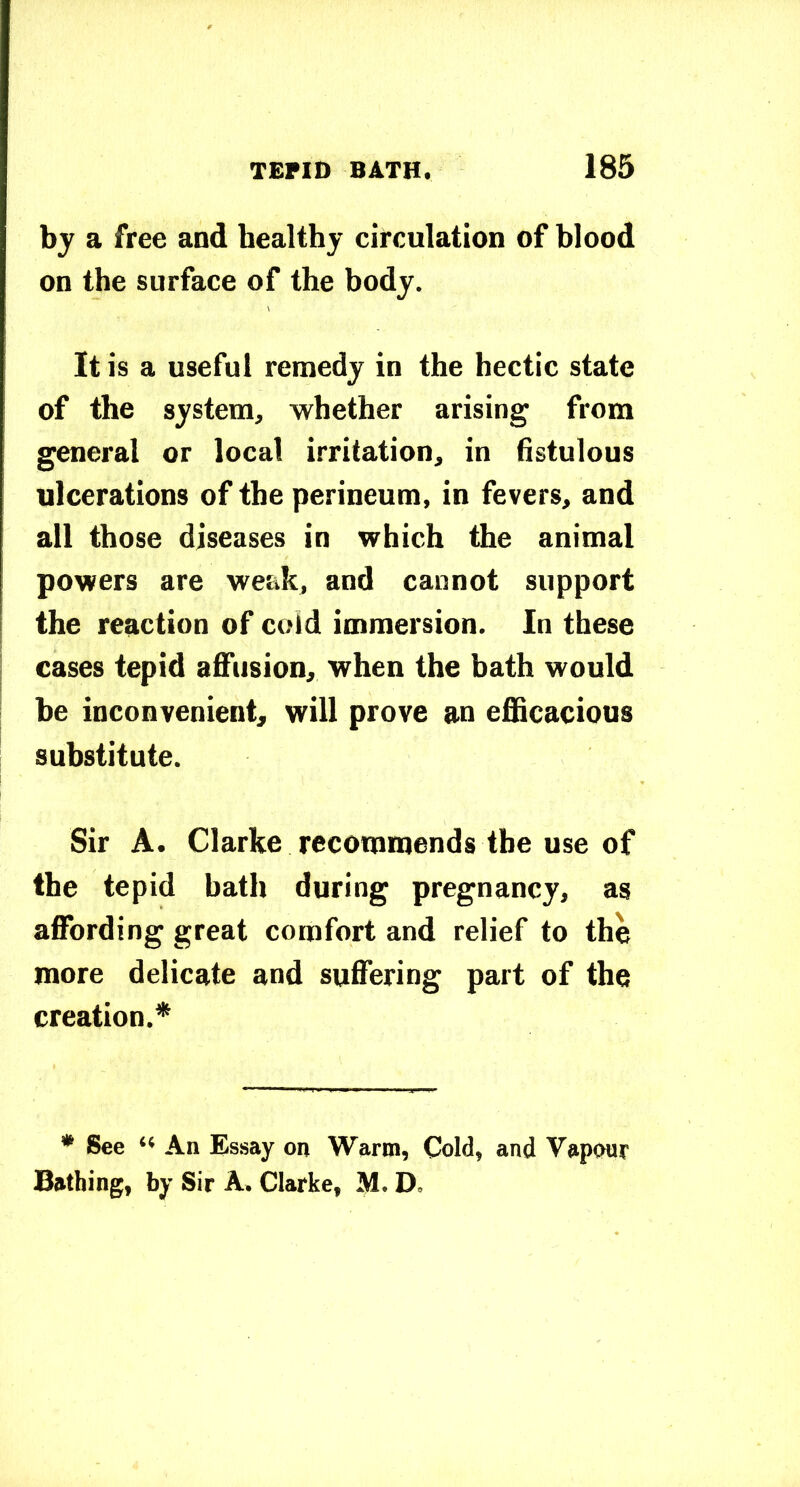 bj a free and healthy circulation of blood on the surface of the body. It is a useful remedy in the hectic state of the system, whether arising from general or local irritation, in fistulous ulcerations of the perineum, in fevers, and all those diseases in which the animal powers are weak, and cannot support the reaction of cold immersion. In these cases tepid affusion, when the bath would be inconvenient; will prove an efficacious substitute. Sir A. Clarke recommends the use of the tepid bath during pregnancy, as affording great comfort and relief to the more delicate and suffering part of the creation.* * See “ An Essay on Warm, Cold, and Vapour Bathing, by Sir A. Clarke, M. D.