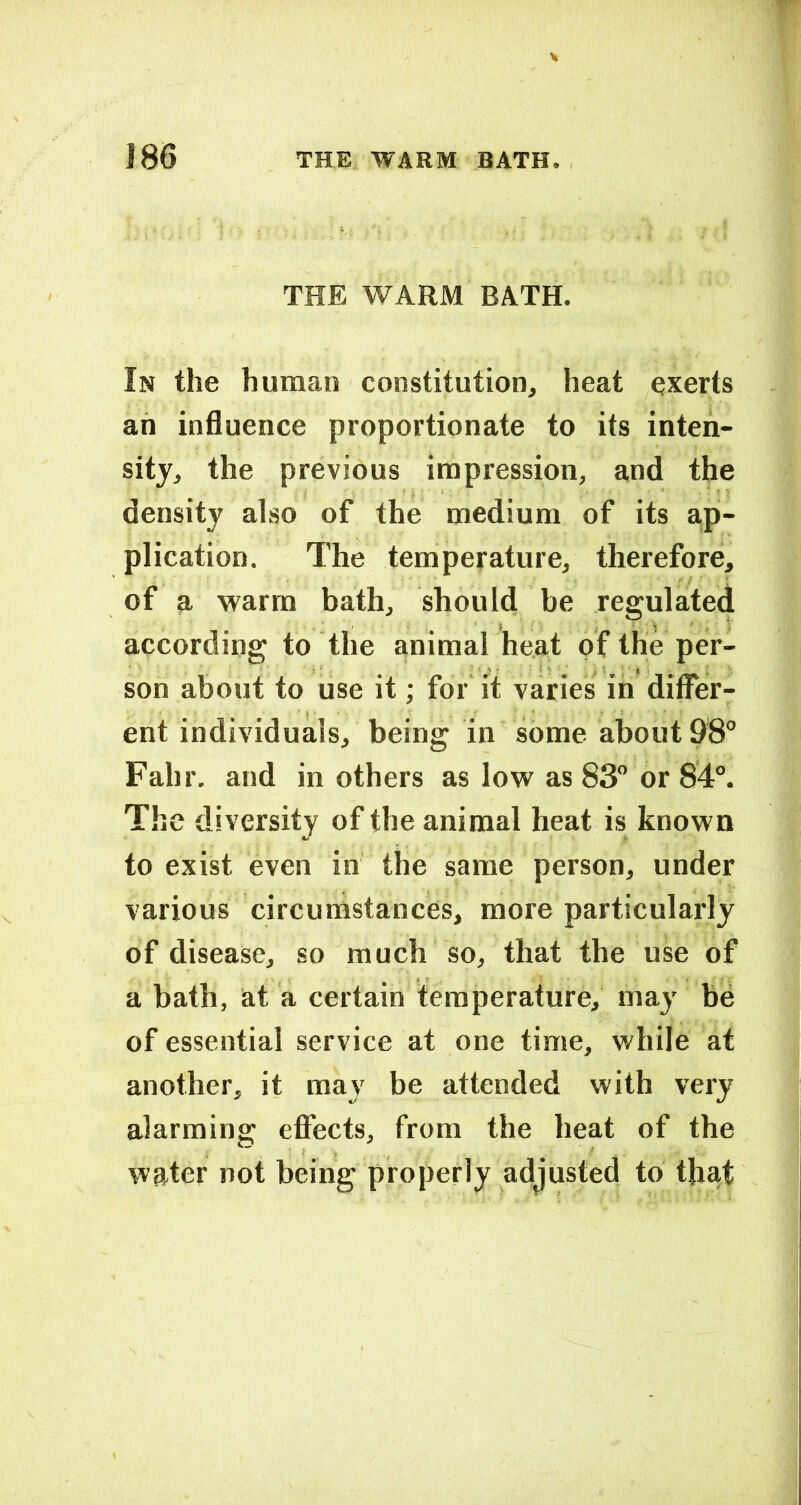 THE WARM BATH. In the human constitution, heat qxerts an influence proportionate to its inten- sity, the previous impression, and the density also of the medium of its ap- plication, The temperature, therefore, of a warm bath, should be regulaited according to the animal heat of the per- son about to use it; for it varies in diflTer- ent individuals, being in some about 98° Fahr. and in others as low as 83 or 84°. The diversity of the animal heat is known to exist even in the same person, under various circumstances, more particularly of disease, so much so, that the use of a bath, at a certain temperature, may be of essential service at one time, while at another, it may be attended with very alarming effects, from the heat of the water not being properly adjusted to that
