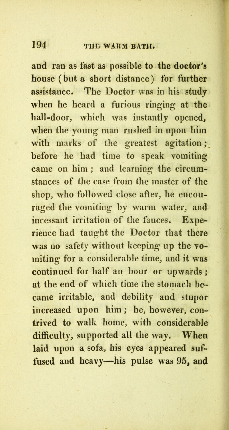and ran as fast as possible to the doctor’s house (but a short distance) for further assistance. The Doctor was in his study when he heard a furious ringing at the hall-door, which was instantly opened, when the young man rushed in upon him with marks of the greatest agitation; before he had time to speak vomiting came on him ; and learning the circum- stances of the case from the master of the shop, who followed clqse after, he encou- raged the vomiting by warm water, and incessant irritation of the fauces. Expe- rience had taught the Doctor that there was no safety without keeping up the vo- miting for a considerable time, and it was continued for half an hour or upwards; at the end of which time the stomach be- came irritable, and debility and stupor increased upon him; he, however, con- trived to walk home, with considerable difficulty, supported all the way. When laid upon a sofa, his eyes appeared suf- fused and heavy—his pulse was 95, and