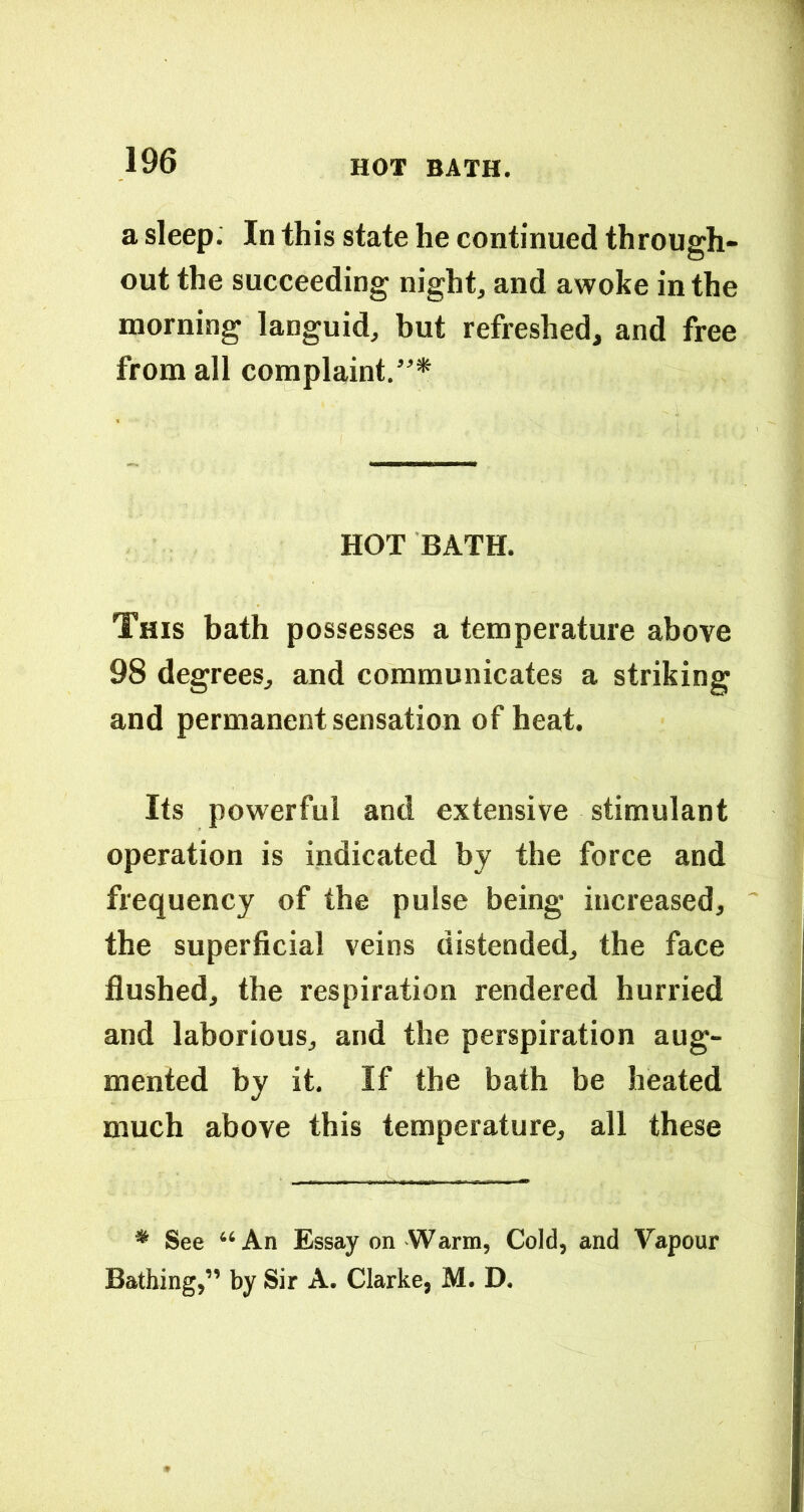 a sleep: In this state he continued through- out the succeeding night, and awoke in the morning languid, but refreshed, and free from all complaint,”* HOT BATH. This bath possesses a temperature above 98 degrees, and communicates a striking and permanent sensation of heat. Its powerful and extensive stimulant operation is indicated by the force and frequency of the pulse being increased, the superficial veins distended, the face flushed, the respiration rendered hurried and laborious, and the perspiration aug- mented by it. If the bath be heated much above this temperature, all these * See “An Essay on Warm, Cold, and Vapour Bathing,” by Sir A. Clarke, M. D.