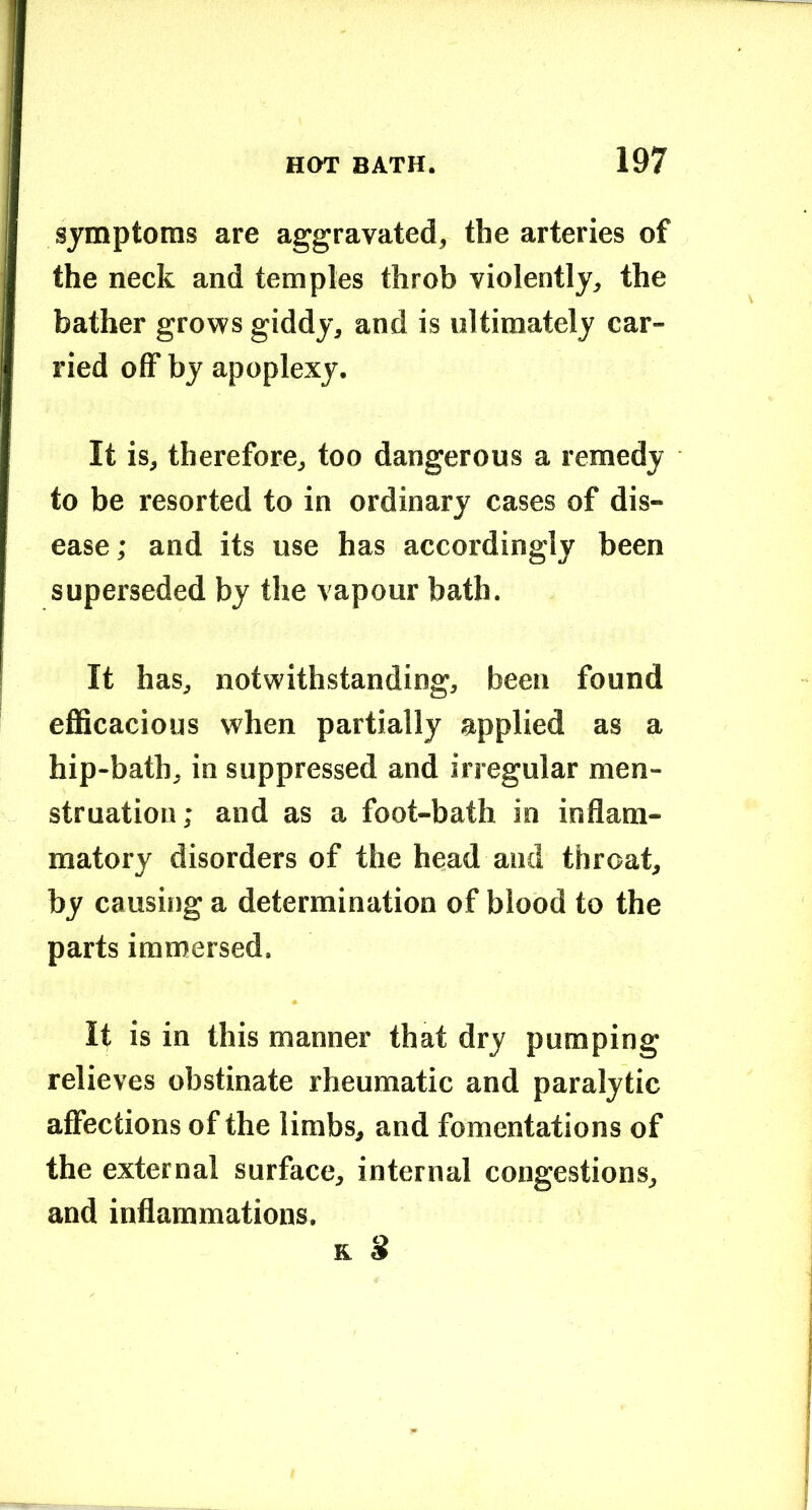 symptoms are aggravated, the arteries of the neck and temples throb violently, the bather grows giddy, and is ultimately car- ried off by apoplexy. It is, therefore, too dangerous a remedy to be resorted to in ordinary cases of dis- ease; and its use has accordingly been superseded by the vapour bath. It has, notwithstanding, been found efficacious when partially applied as a hip-bath, in suppressed and irregular men- struation; and as a foot-bath in inflam- matory disorders of the head and throat, by causing a determination of blood to the parts immersed. It is in this manner that dry pumping relieves obstinate rheumatic and paralytic affections of the limbs, and fomentations of the external surface, internal congestions, and inflammations.