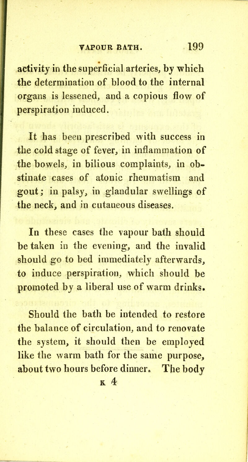 activity in the superficial arteries, by which the determination of blood to the internal organs is lessened, and a copious flow of perspiration induced. It has been prescribed with success in the cold stage of fever, in inflammation of the bowels, in bilious complaints, in ob- stinate cases of atonic rheumatism and gout; in palsy, in glandular swellings of the neck, and in cutaneous diseases. In these cases the vapour bath should betaken in the evening, and the invalid should go to bed immediately afterwards, to induce perspiration, which should be promoted by a liberal use of warm drinks. Should the bath be intended to restore the balance of circulation, and to renovate the system, it should then be employed like the warm bath for the same purpose, about two hours before dinner. The body K 4