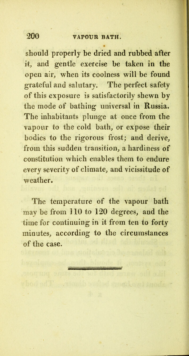 should properly be dried and rubbed after it, and gentle exercise be taken in the open air, when its coolness will be found grateful and salutary. The perfect safety of this exposure is satisfactorily shewn by the mode of bathing universal in Russia. The inhabitants plunge at once from the vapour to the cold bath, or expose their bodies to the rigorous frost; and derive, from this sudden transition, a hardiness of constitution which enables them to endure every severity of climate, and vicissitude of weather. The temperature of the vapour bath may be from 110 to 120 degrees, and the time for continuing in it from ten to forty minutes, according to the circumstances of the case.