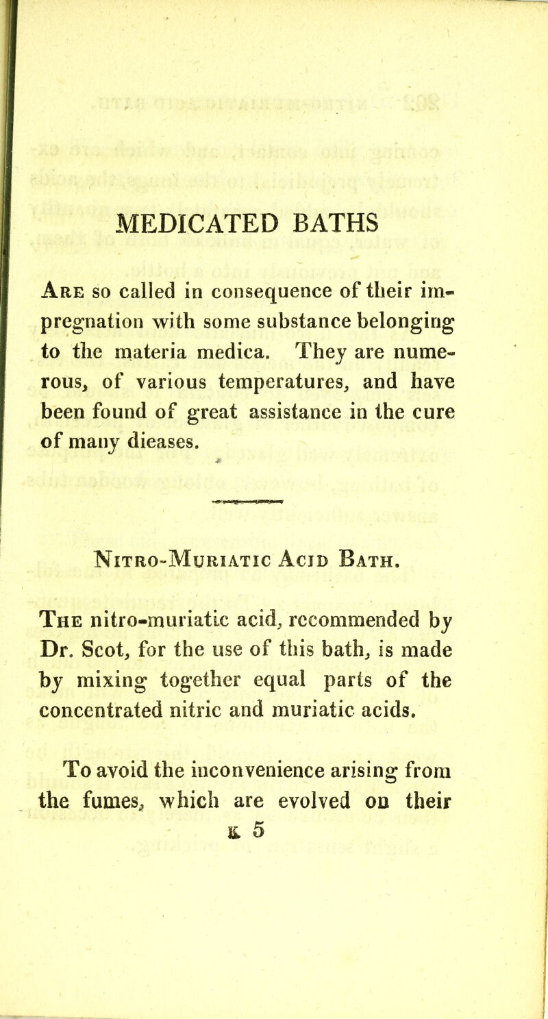 MEDICATED BATHS Are so called in consequence of their im- pregnation with some substance belonging to the materia medica. They are nume- rous, of various temperatures, and have been found of great assistance in the cure of many dieases. Nitro-Muriatic Acid Bath. The nitro-muriatic acid, recommended by Dr. Scot, for the use of this bath, is made by mixing together equal parts of the concentrated nitric and muriatic acids. To avoid the inconvenience arising from the fumes, which are evolved oo their E 5