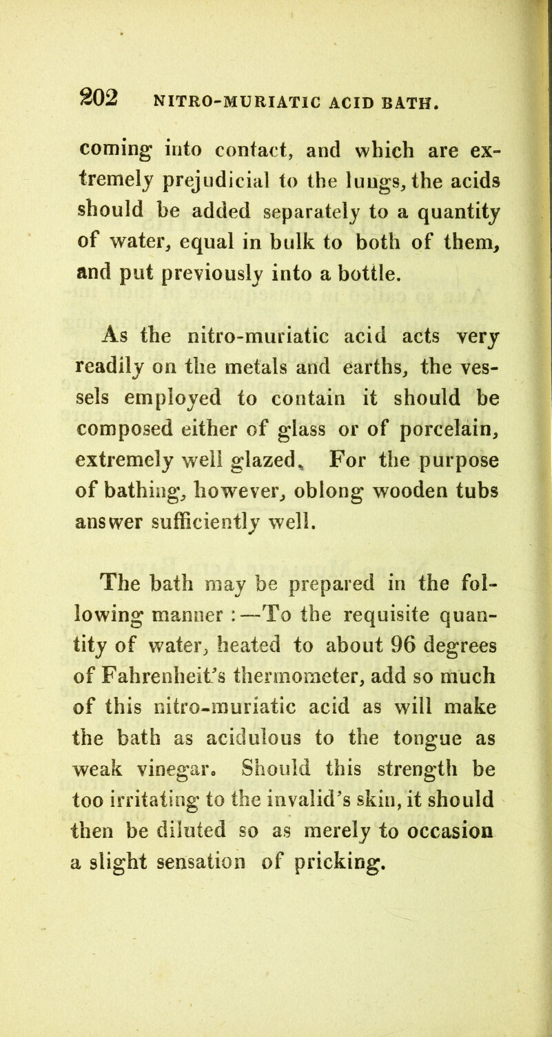 coming into contact, and which are ex- tremely prejudicial to the lungs, the acids should be added separately to a quantity of water, equal in bulk to both of them, and put previously into a bottle. As the nitro-muriatic acid acts very readily on the metals and earths, the ves- sels employed to contain it should be composed either of glass or of porcelain, extremely well glazed. For the purpose of bathing, however, oblong wooden tubs answer sufficiently well. The bath may be prepared in the fol- lowing manner :—To the requisite quan- tity of water, heated to about 96 degrees of Fahrenheit’s thermometer, add so much of this nitro-muriatic acid as will make the bath as acidulous to the tongue as weak vinegar. Should this strength be too irritating to the invalid’s skin, it should then be diluted so as merely to occasion a slight sensation of pricking.