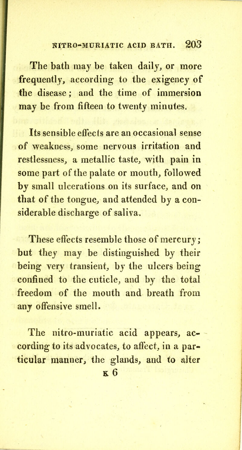 The bath may be taken daily, or more frequently, according to the exigency of the disease; and the time of immersion may be from fifteen to twenty minutes. Its sensible effects are an occasional sense of weakness, some nervous irritation and restlessness, a metallic taste, with pain in some part of the palate or mouth, followed by small ulcerations on its surface, and on that of the tongue, and attended by a con- siderable discharge of saliva. These effects resemble those of mercury; but they may be distinguished by their being very transient, by the ulcers being confined to the cuticle, and by the total freedom of the mouth and breath from any offensive smell. The nitro-muriatic acid appears, ac- cording to its advocates, to affect, in a par- ticular manner, the glands, and to alter E 6