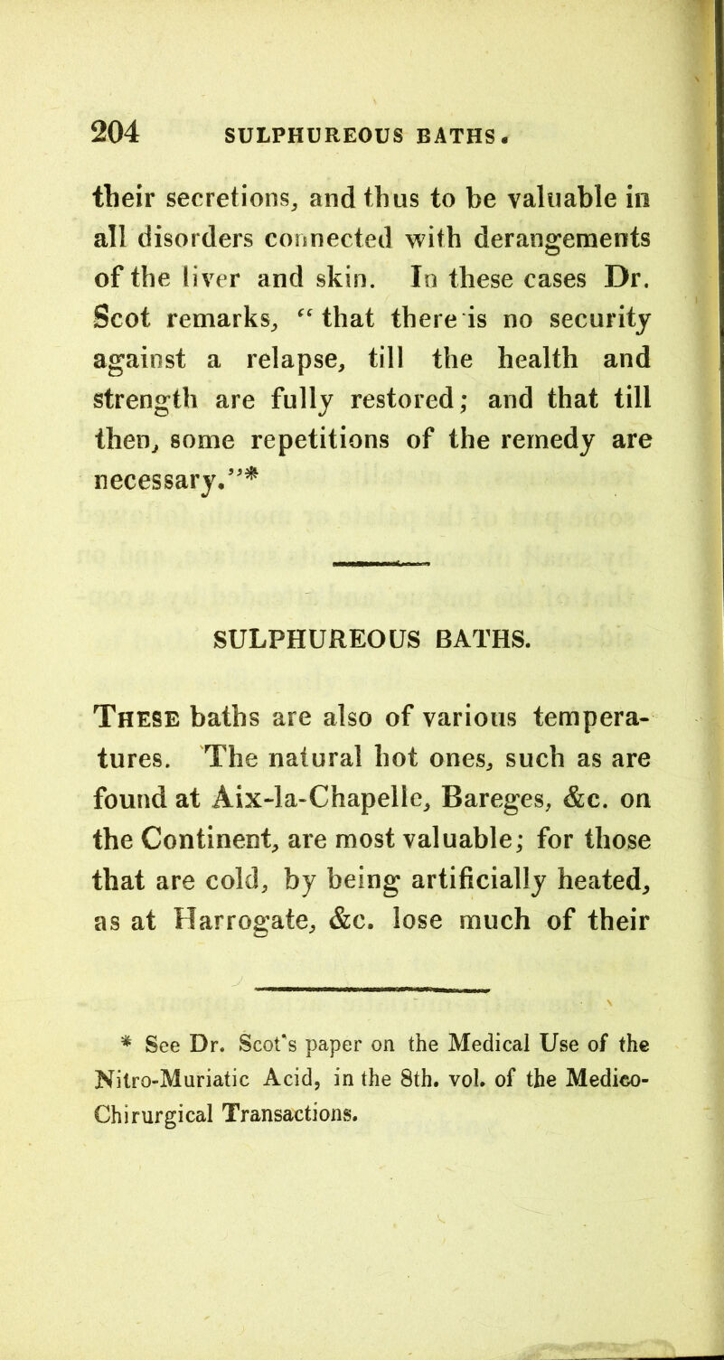 their secretions, and thus to be valuable in all disorders connected with derangements of the liver and skin. In these cases Dr. Scot remarks, “that there is no security against a relapse, till the health and strength are fully restored; and that till then, some repetitions of the remedy are necessary.”* SULPHUREOUS BATHS. These baths are also of various tempera- tures. The natural hot ones, such as are found at Aix-la-Chapelle, Bareges, &c. on the Continent, are most valuable; for those that are cold, by being artificially heated, as at Harrogate, &c. lose much of their * See Dr. Scofs paper on the Medical Use of the Nilro-Muriatic Acid, in the 8th. vol. of the Medieo- Chirurgical Transactions.