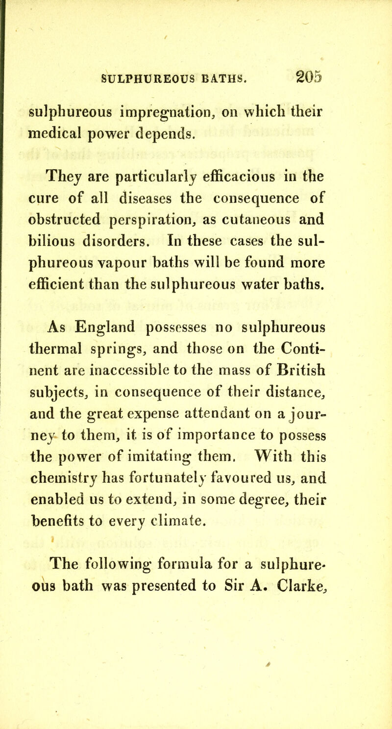 sulphureous impregnation, on which their medical power depends. They are particularly efficacious in the cure of all diseases the consequence of obstructed perspiration, as cutaneous and bilious disorders. In these cases the sul- phureous vapour baths will be found more efficient than the sulphureous water baths. As England possesses no sulphureous thermal springs, and those on the Conti- nent are inaccessible to the mass of British subjects, in consequence of their distance, and the great expense attendant on a jour- ney- to them, it is of importance to possess the power of imitating them. With this chemistry has fortunately favoured us, and enabled us to extend, in some degree, their benefits to every climate, I The following formula for a sulphure- ous bath was presented to Sir A. Clarke,