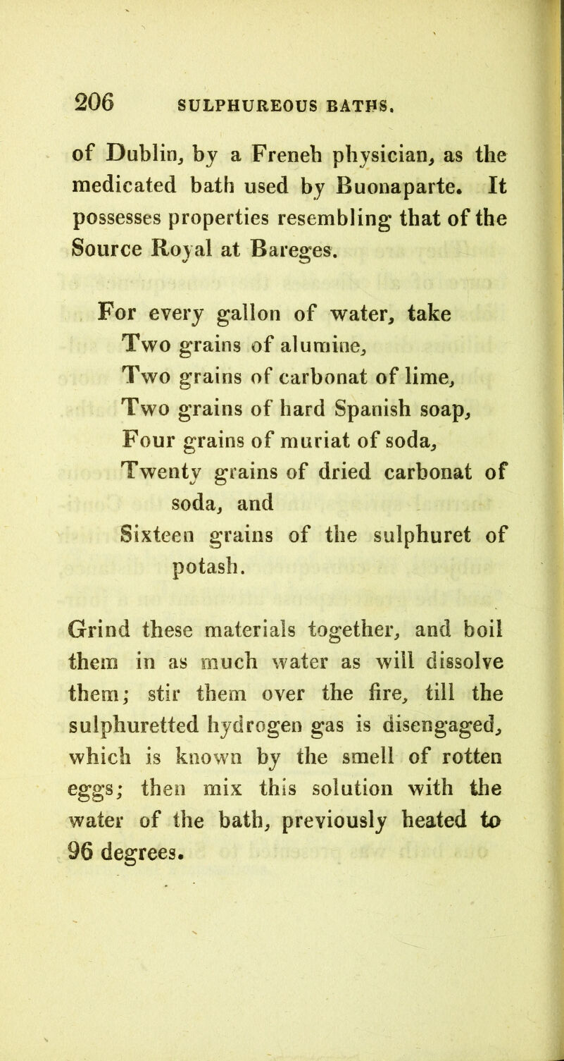 of Dublin^ by a Freneb physician, as the medicated bath used by Buonaparte. It possesses properties resembling that of the Source Royal at Bareges. For every gallon of water, take Two grains of aluraine. Two grains of carbonat of lime. Two grains of hard Spanish soap. Four grains of muriat of soda. Twenty grains of dried carbonat of soda, and Sixteen grains of the sulphuret of potash. Grind these materials together, and boil them in as much water as will dissolve them; stir them over the fire, till the sulphuretted hydrogen gas is disengaged, which is known by the smell of rotten eggs; then mix this solution with the water of the bath, previously heated to 96 degrees.