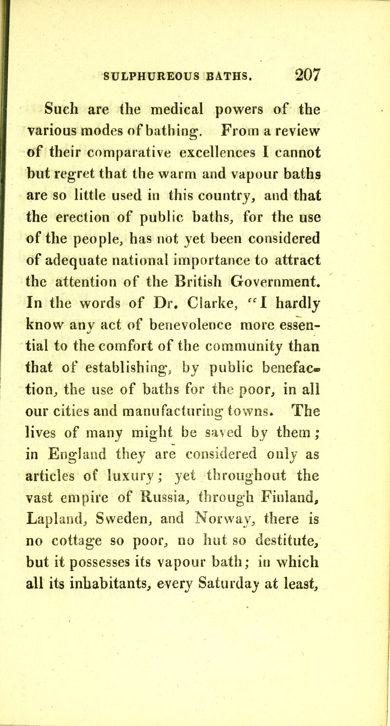 Such are the medical powers of the various modes of bathing. From a review of their comparative excellences 1 cannot but regret that the warm and vapour baths are so little used in this country, and that the erection of public baths, for the use of the people, has not yet been considered of adequate national importance to attract the attention of the British Government. In the words of Dr. Clarke, “I hardly know any act of benevolence more essen- tial to the comfort of the community than that of establishing, by public benefac- tion, the use of baths for the poor, in all our cities and manufacturing towns. The lives of many might be saved by them; in England they are considered only as articles of luxury; yet throughout the vast empire of Russia, through Finland, Lapland, Sweden, and Norway, there is no cottage so poor, no hut so destitute, but it possesses its vapour bath; in which all its inhabitants, every Saturday at least.