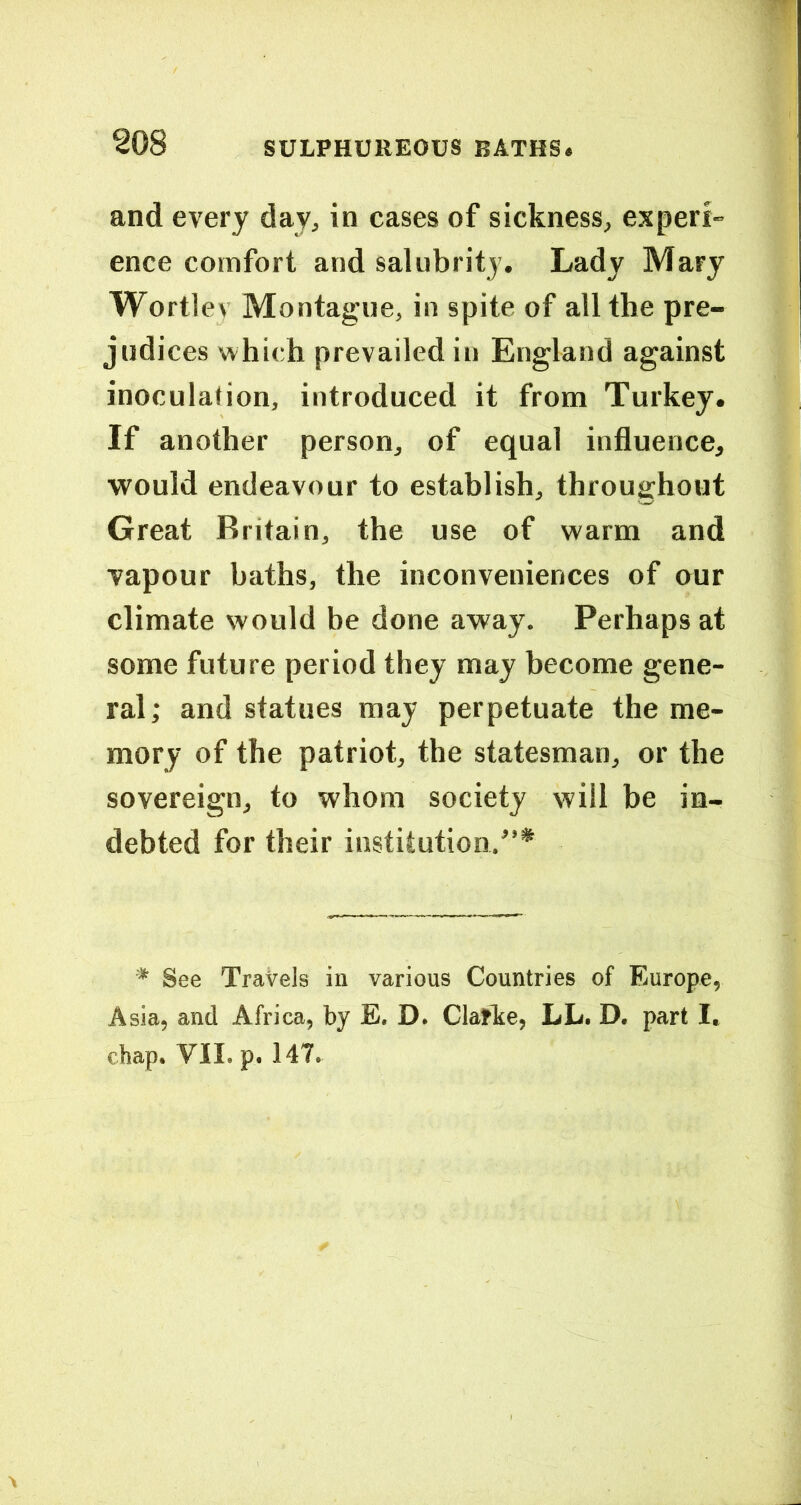 and every day, in cases of sickness, experi- ence comfort and salubrity. Lady Mary Wortlev Montague, in spite of all the pre- judices which prevailed in England against inoculahon, introduced it from Turkey. If another person, of equal influence, would endeavour to establish, throughout Great Britain, the use of w'arm and vapour baths, the inconveniences of our climate would be done away. Perhaps at some future period they may become gene- ral ; and statues may perpetuate the me- mory of the patriot, the statesman, or the sovereign, to whom society will be in- debted for their institution.^’* * See Travels in various Countries of Europe, Asia, and Africa, by E, D. Claflte, LL. D. part I. chap. VII. p. 147.