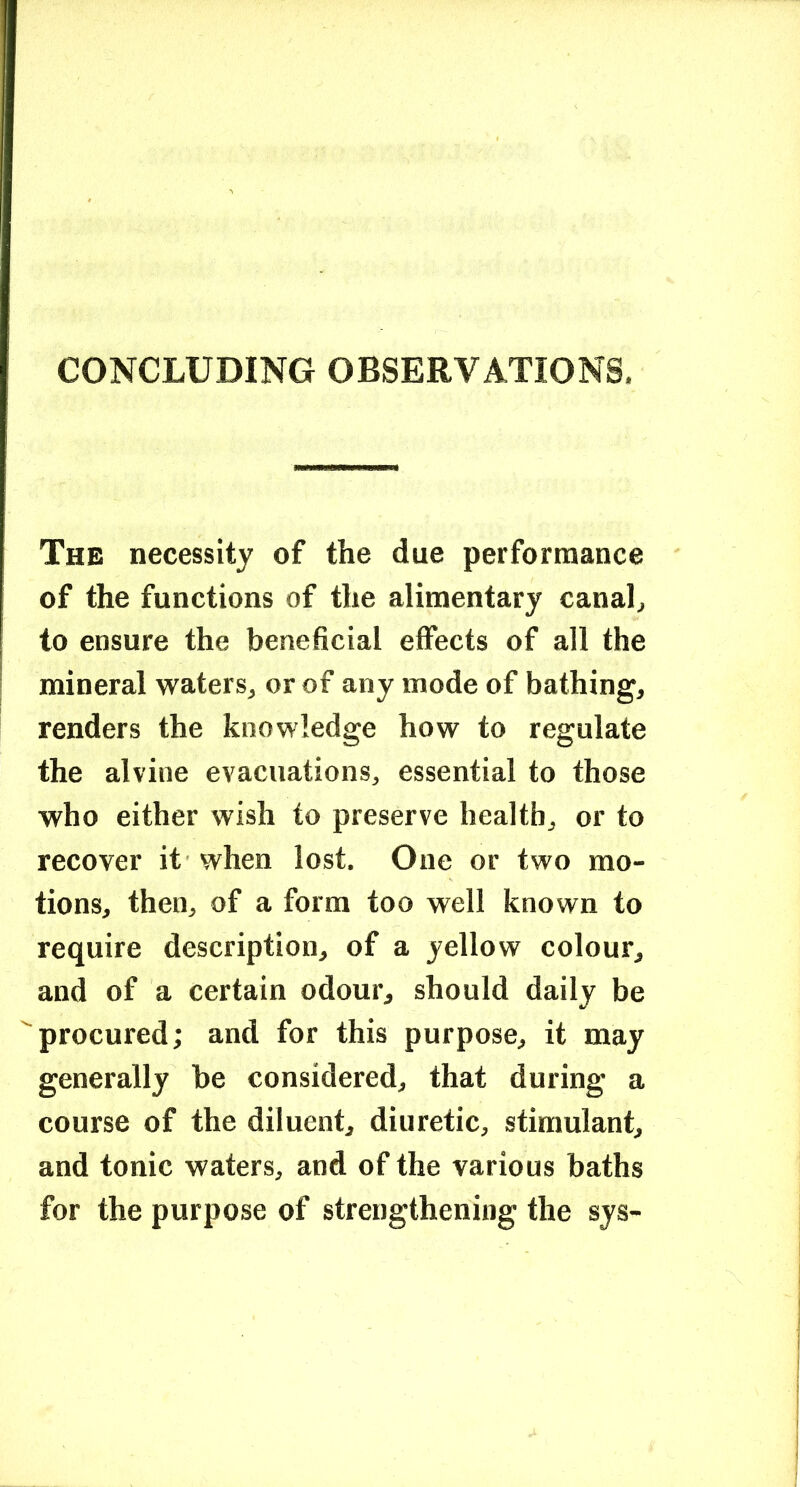 CONCLUDING OBSERVATIONS. The necessity of the due performance of the functions of the alimentary canah to ensure the beneficial effects of all the mineral waters, or of any mode of bathing, renders the knowledge how to regulate the alvine evacuations, essential to those who either wish to preserve health, or to recover it when lost. One or two mo- tions, then, of a form too well known to require description, of a yellow colour, and of a certain odour, should daily be procured; and for this purpose, it may generally be considered, that during a course of the diluent, diuretic, stimulant, and tonic waters, and of the various baths for the purpose of strengthening the sys-