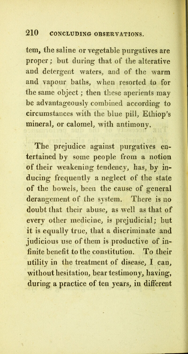 tem, the saline or vegetable purgatives are proper; but during that of the alterative and detergent waters^ and of the warm and vapour baths, when resorted to for the same object; then these aperients may be advantageously combined according to circumstances with the blue pill, Ethiop's mineral, or calomel, with antimony. The prejudice against purgatives en- tertained by some people from a notion of their weakening tendency, has, by in- ducing frequently a neglect of the state of the bowels, been the cause of general derangement of the system. There is no doubt that their abuse, as well as that of every other medicine, is prejudicial; but it is equally true, that a discriminate and judicious use of them is productive of in- finite benefit to the constitution. To iheir utility in the treatment of disease, I can, without hesitation, bear testimony, having, during a practice of ten years, in dift’erent