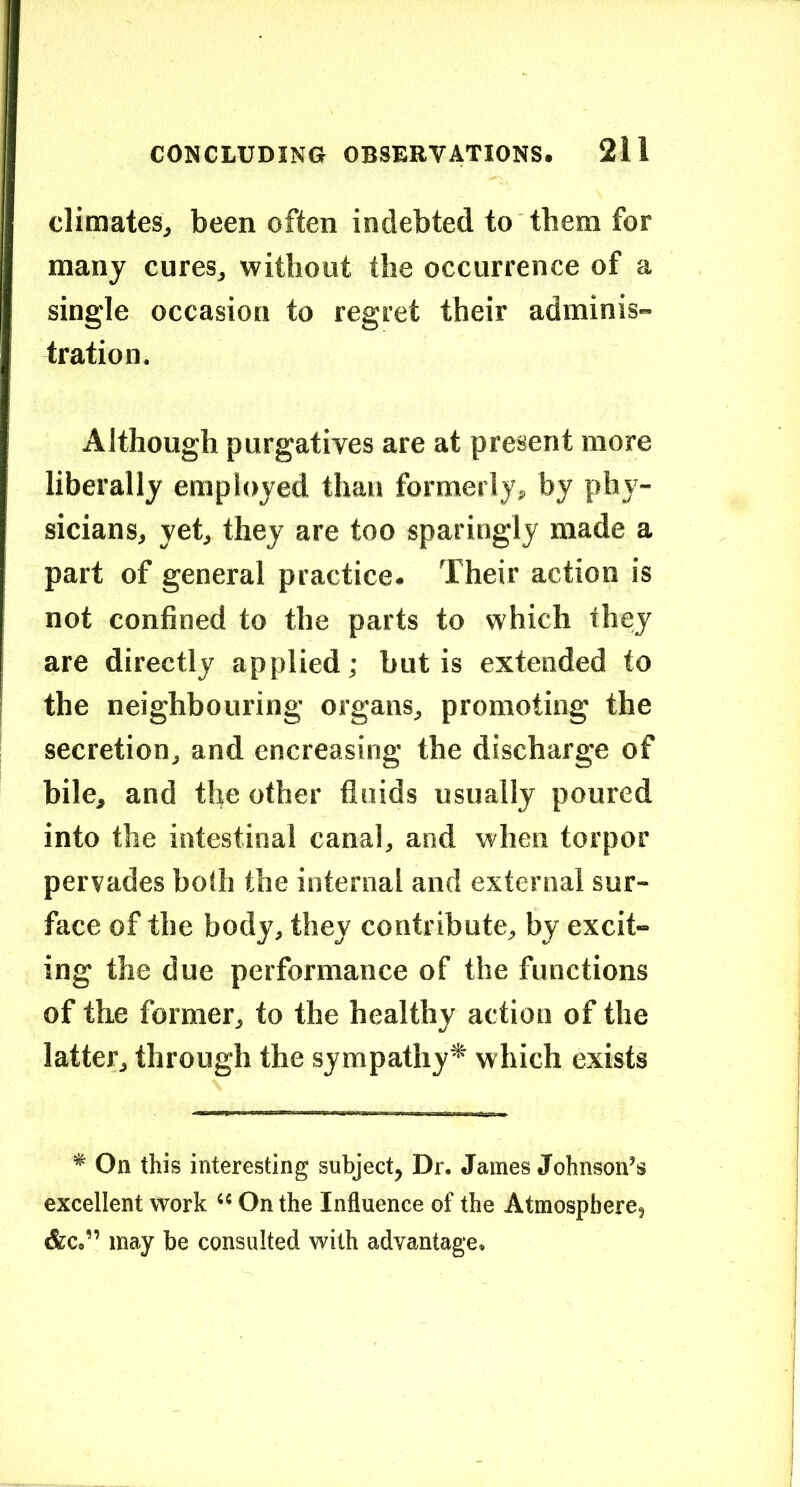 climates^ been often indebted to them for many cures, without the occurrence of a single occasion to regret their adminis- tration. Although purgatives are at present more liberally employed than formerly^ by phy- sicians, yet, they are too sparingly made a part of general practice. Their action is not confined to the parts to which they are directly applied; but is extended to the neighbouring organs, promoting the secretion, and encreasing the discharge of bile, and the other fluids usually poured into the intestinal canal, and when torpor pervades hofli the internal and external sur- face of the body, they contribute, by excit- ing the due performance of the functions of the former, to the healthy action of the latter, through the sympathy* which exists * On this interesting subject, Dr. James Johnson’s excellent work “ On the Influence of the Atmosphere, &c.” may be consulted with advantage.