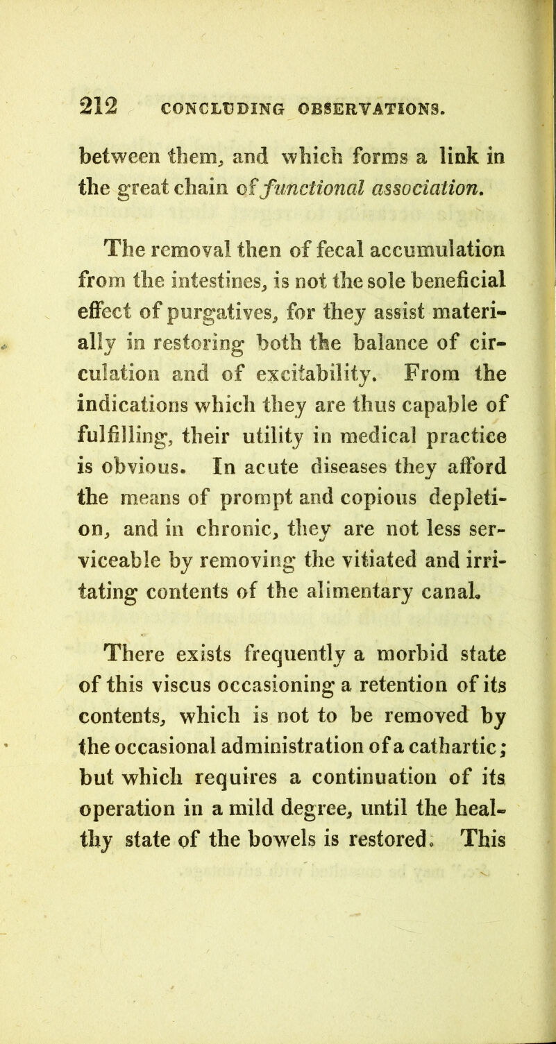 between them, and which forms a link in the great chain o?functional association. The removal then of fecal accumulation from the intestines, is not the sole beneficial eflfect of purgatives, for they assist materi- ally in restoring both the balance of cir- culation and of excitability. From the indications which they are thus capable of fulfilling, their utility in medical practice is obvious. In acute diseases they afford the means of prompt and copious depleti- on, and in chronic, they are not less ser- viceable by removing the vitiated and irri- tating contents of the alimentary canal. There exists frequently a morbid state of this viscus occasioning a retention of its contents, which is not to be removed by the occasional administration of a cathartic; but which requires a continuation of its operation in a mild degree, until the heal- thy state of the bowels is restored. This