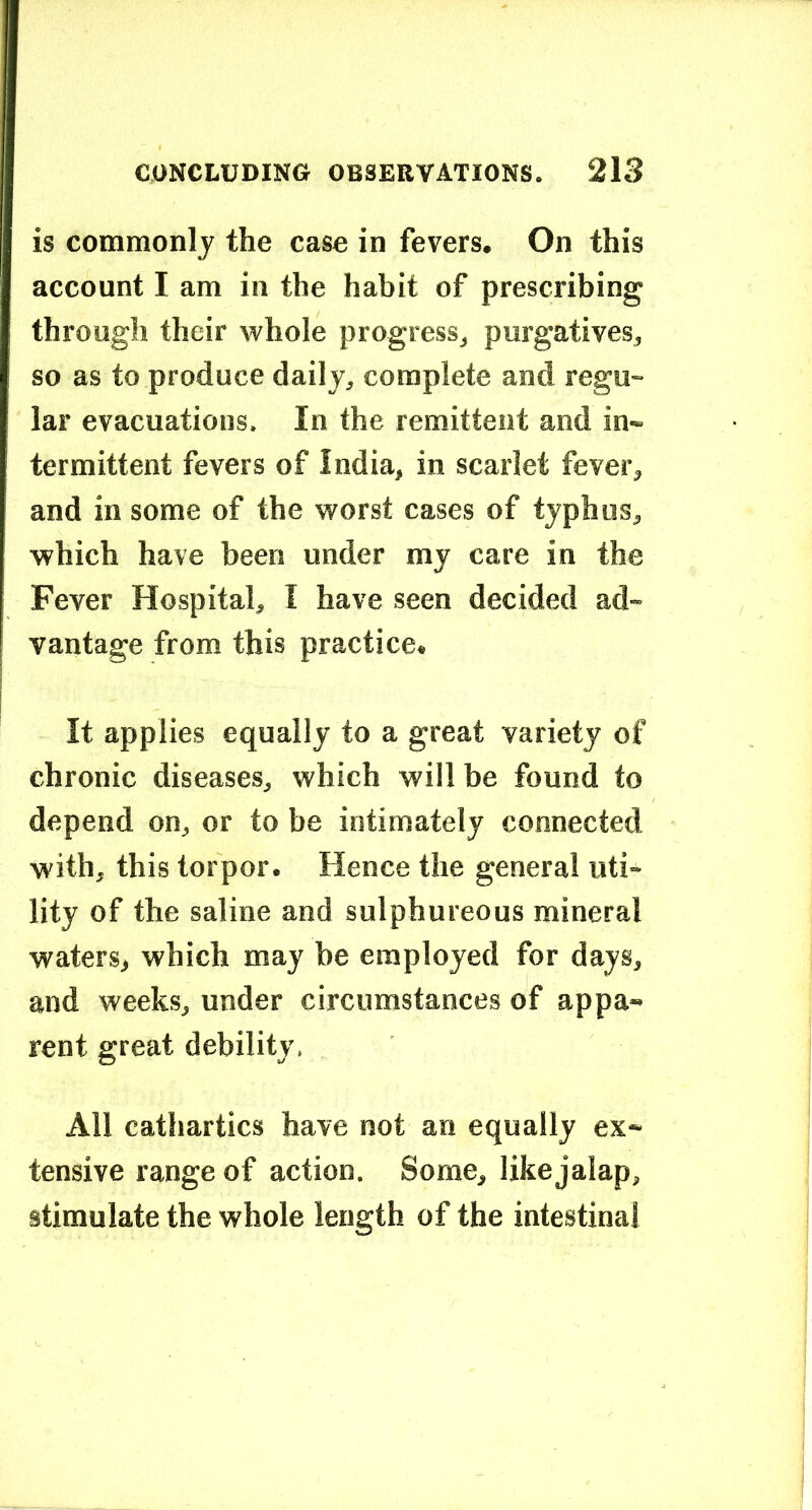 is common]j the case in fevers. On this account I am in the habit of prescribing through their whole progress, purgatives, so as to produce daily, complete and regu- lar evacuations. In the remittent and in- termittent fevers of India, in scarlet fever, and in some of the worst cases of typhus, which have been under my care in the Fever Hospital, I have seen decided ad- vantage from this practice. It applies equally to a great variety of chronic diseases, which will be found to depend on, or to be intimately connected with, this torpor. Hence the general uti- lity of the saline and sulphureous mineral waters, which may be employed for days, and weeks, under circumstances of appa- rent great debility, All cathartics have not an equally ex- tensive range of action. Some, like jalap, stimulate the whole length of the intestinal