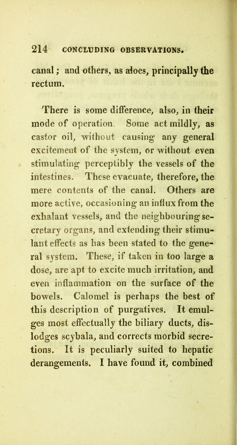 canal; and others, as aloes^ principally the rectum. There is some difference, also, in their mode of operation. Some act mildly, as castor oil, without causing any general excitement of the system, or without even stimulating perceptibly the vessels of the intestines. These evacuate, therefore, the mere contents of the canal. Others are more active, occasioning an influx from the exhalant vessels, and the neighbouring se- cretary organs, and extending their stimu- lant effects as has been stated to the gene- ral system. These, if taken in too large a dose, are apt to excite much irritation, and even inflammation on the surface of the bowels. Calomel is perhaps the best of this description of purgatives. It emul- ges most effectually the biliary ducts, dis- lodges scybala, and corrects morbid secre- tions. It is peculiarly suited to hepatic derangements. I have found it, combined