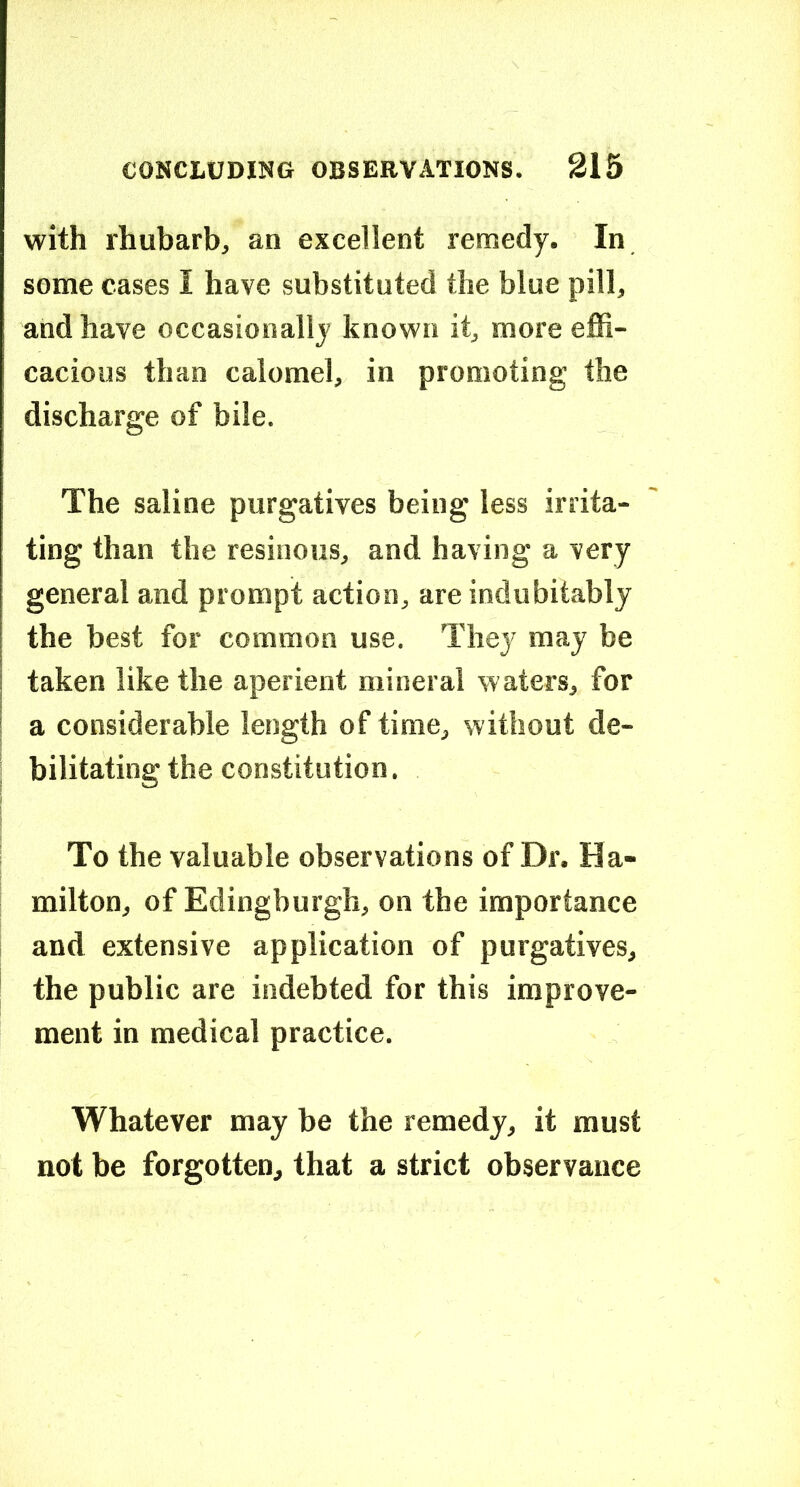 with rhubarb, an excellent remedy. In some cases I have substituted the blue pill, and have occasionally known it, more effi- cacious than calomel, in promoting the discharge of bile. The saline purgatives being less irrita- ting than the resinous, and having a very general and prompt action, are indubitably the best for common use. They may be taken like the aperient mineral waters, for I a considerable length of time, without de- ; bilitating the constitution. To the valuable observations of Dr. Ha- milton, of Edingburgh, on the importance and extensive application of purgatives, the public are indebted for this improve- ment in medical practice. Whatever may be the remedy, it must not be forgotten, that a strict observance
