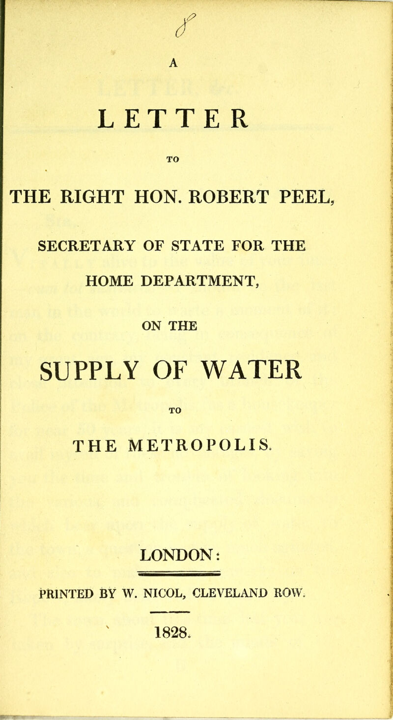 A LETTE R TO THE RIGHT HON. ROBERT PEEL, SECRETARY OF STATE FOR THE HOME DEPARTMENT, ON THE SUPPLY OF WATER TO THE METROPOLIS, LONDON: PRINTED BY W. NICOL, CLEVELAND ROW. 1828.