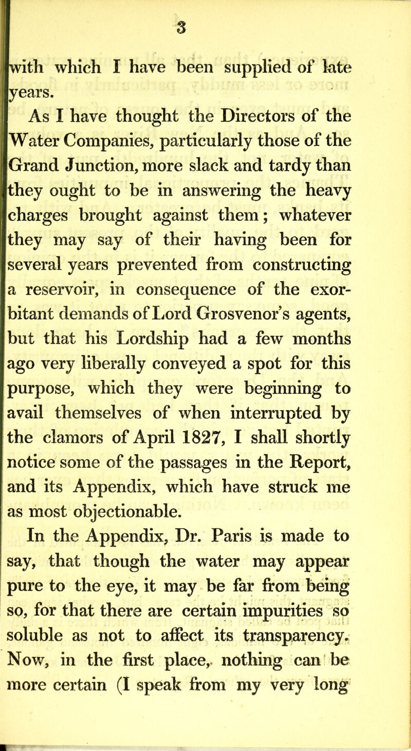 with which I have been supplied of late years. As I have thought the Directors of the Water Companies, particularly those of the Grand Junction, more slack and tardy than they ought to be in answering the heavy charges brought against them; whatever they may say of their having been for several years prevented from constructing a reservoir, in consequence of the exor- bitant demands of Lord Grosvenor’s agents, but that his Lordship had a few months ago very liberally conveyed a spot for this purpose, which they were beginning to avail themselves of when interrupted by the clamors of April 1827, I shall shortly notice some of the passages in the Report, and its Appendix, which have struck me as most objectionable. In the Appendix, Dr. Paris is made to say, that though the water may appear pure to the eye, it may be far from being so, for that there are certain impurities so soluble as not to affect its transparency. Now, in the first place,, nothing can be more certain (I speak from my very long