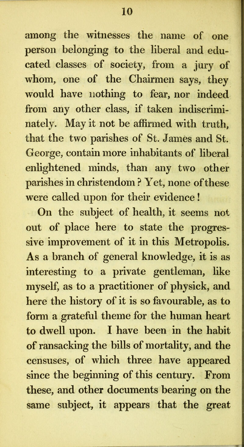 among the witnesses the name of one person belonging to the liberal and edu- cated classes of society, from a jury of whom, one of the Chairmen says, they would have nothing to fear, nor indeed from any other class, if taken indiscrimi- nately. May it not be affirmed with truth, that the two parishes of St. James and St. George, contain more inhabitants of liberal enlightened minds, than any two other parishes in Christendom ? Yet, none of these were called upon for their evidence! On the subject of health, it seems not out of place here to state the progres- sive improvement of it in this Metropolis. As a branch of general knowledge, it is as interesting to a private gentleman, like myself, as to a practitioner of physick, and here the history of it is so favourable, as to form a grateful theme for the human heart to dwell upon. I have been in the habit of ransacking the bills of mortality, and the censuses, of which three have appeared since the beginning of this century. From these, and other documents bearing on the same subject, it appears that the great