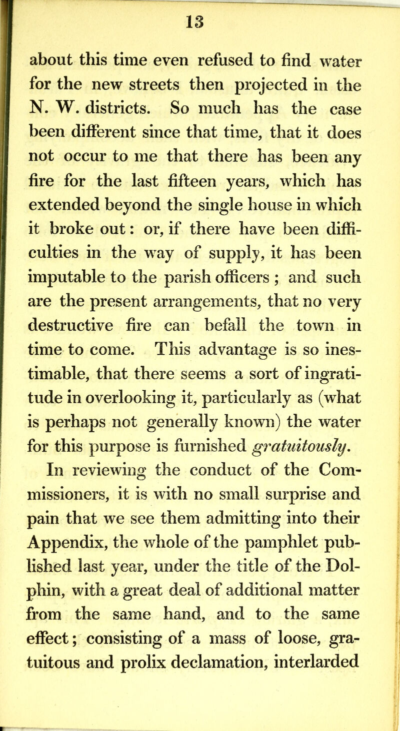 about this time even refused to find water for the new streets then projected in the N. W. districts. So much has the case been different since that time, that it does not occur to me that there has been any fire for the last fifteen years, which has extended beyond the single house in which it broke out: or, if there have been diffi- culties in the way of supply, it has been imputable to the parish officers ; and such are the present arrangements, that no very destructive fire can befall the town in time to come. This advantage is so ines- timable, that there seems a sort of ingrati- tude in overlooking it, particularly as (what is perhaps not generally known) the water for this purpose is furnished gratuitously. In reviewing the conduct of the Com- missioners, it is with no small surprise and pain that we see them admitting into their Appendix, the whole of the pamphlet pub- lished last year, under the title of the Dol- phin, with a great deal of additional matter from the same hand, and to the same effect; consisting of a mass of loose, gra- tuitous and prolix declamation, interlarded