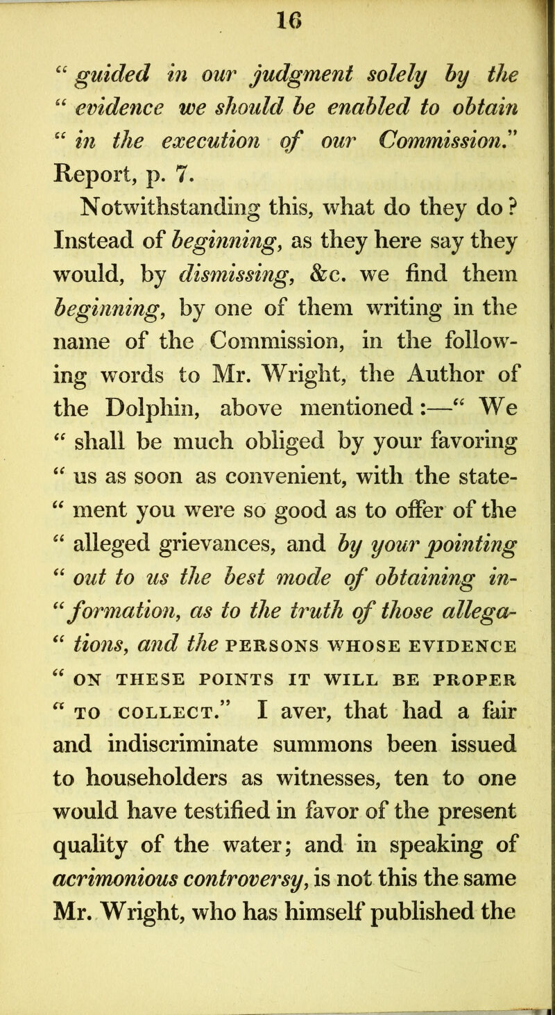 1 “ guided in our judgment solely by the “ evidence we should be enabled to obtain “ in the execution of our Commission.” Report, p. 7. Notwithstanding this, what do they do? Instead of beginning, as they here say they would, by dismissing, &c. we find them beginning, by one of them writing in the name of the Commission, in the follow- ing words to Mr. Wright, the Author of the Dolphin, above mentioned:—“ We “ shall be much obliged by your favoring “ us as soon as convenient, with the state- “ ment you were so good as to offer of the “ alleged grievances, and by your pointing “ out to us the best mode of obtaining in- “ formation, as to the truth of those allega- “ tions, and the persons whose evidence “ ON THESE POINTS IT WILL BE PROPER  to collect.” I aver, that had a fair and indiscriminate summons been issued to householders as witnesses, ten to one would have testified in favor of the present quality of the water; and in speaking of acrimonious controversy, is not this the same Mr. Wright, who has himself* published the