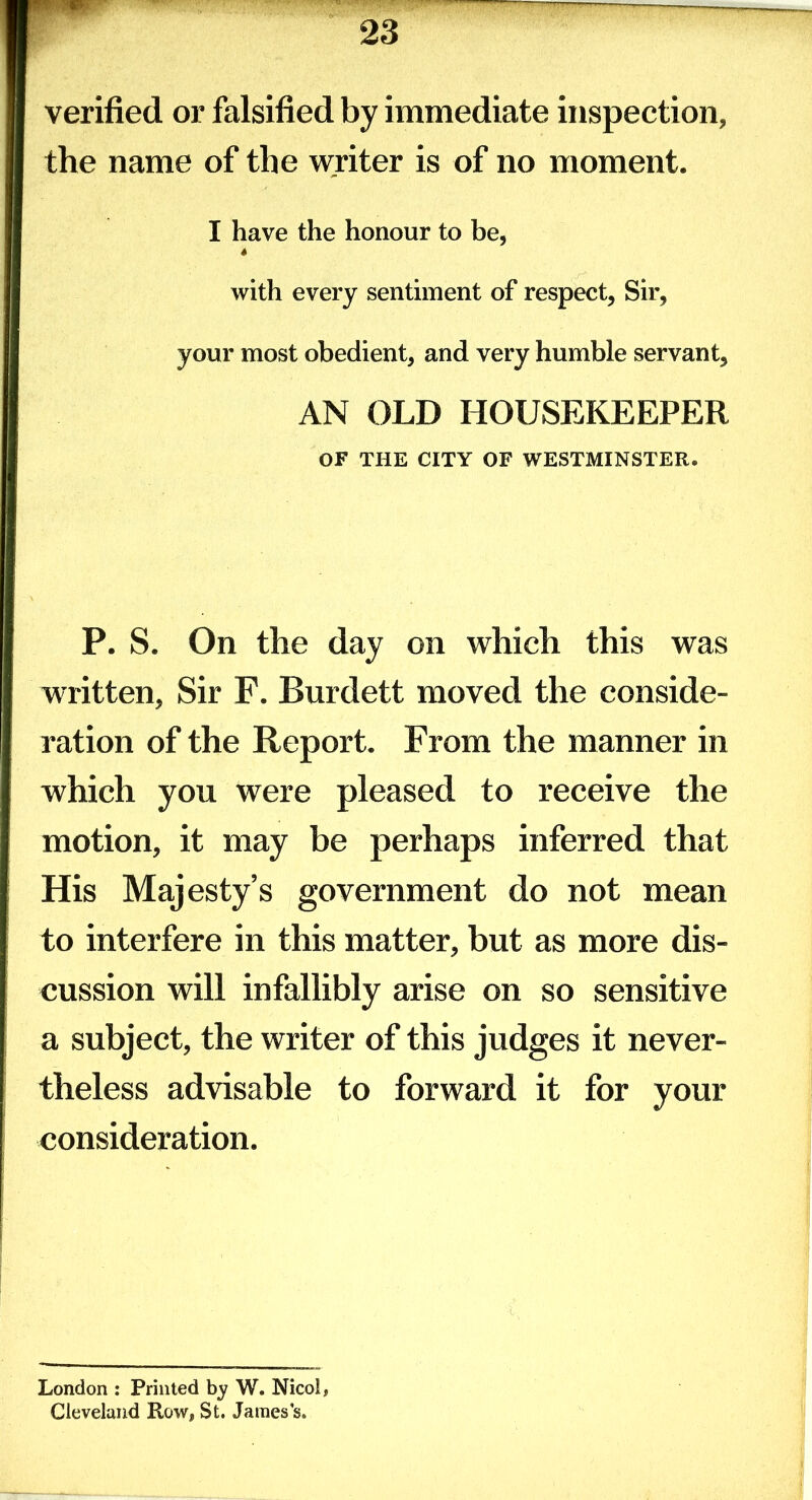 verified or falsified by immediate inspection, the name of the writer is of no moment. I have the honour to be, with every sentiment of respect, Sir, your most obedient, and very humble servant, AN OLD HOUSEKEEPER OF THE CITY OF WESTMINSTER. P. S. On the day on which this was written. Sir F. Burdett moved the conside- ration of the Report. From the manner in which you were pleased to receive the motion, it may be perhaps inferred that His Majesty’s government do not mean to interfere in this matter, but as more dis- cussion will infallibly arise on so sensitive a subject, the writer of this judges it never- theless advisable to forward it for your consideration. London : Printed by W. Nicol, Cleveland Row, St. James’s.