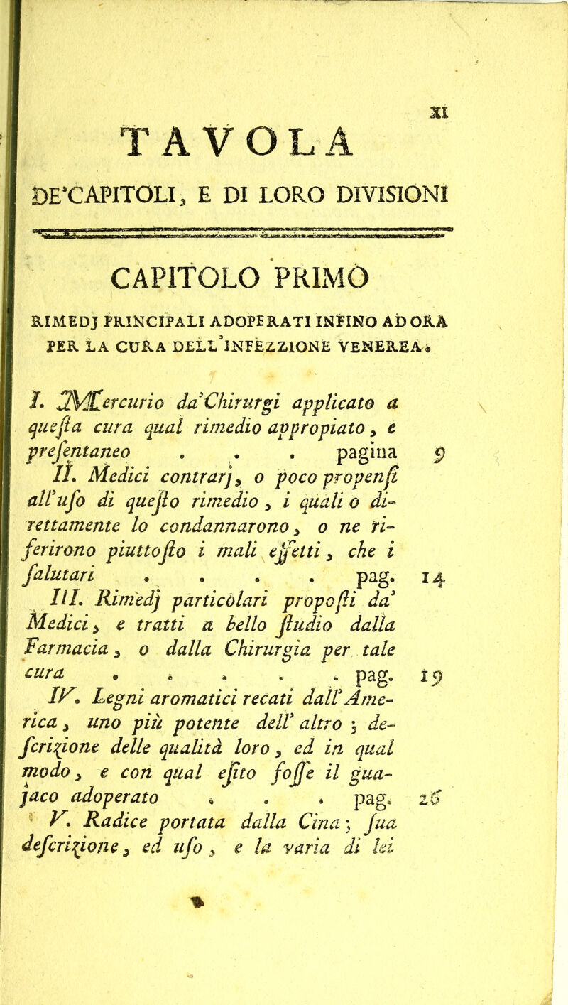 TAVOLA DE’CAPITOLI, E DI LORO DIVISIONI CAPÌTOLO primo RIMEDJ PRINCIPALI ADOPERATI INPINO AD ORA PER LA CURA DELL'iNEEZZIONE VENEREA* 1. JMCercurio daChirurgi applicato a quefta cura qual rimedio avpropiato, e prefentaneo . . . pagina 5) lì. Medici contrai] 5 o poco propenfi all’ufo di quejlo rimedio > i quali o di- rettamente lo condannarono s o ne ri- ferirono piuttojio i mali ejfetti y che i falutari . . . . pag. 14 III. Rimedj particolari propofli da Medici > e tratti a bello fi udì o dalla farmacia y o dalla Chirurgia per tale cura . è . . * pag. 19 IV* Legni aromatici recati dall Ame- rica j uno più potente dell altro 5 de- feritone delle qualità loro y ed in qual modo y e con qual ejìto fofje il gua- jaco adoperato * . . pag. 16 V. Radice portata dalla Cina ) jua deferitone ? ed ufo > e la varia di lei *