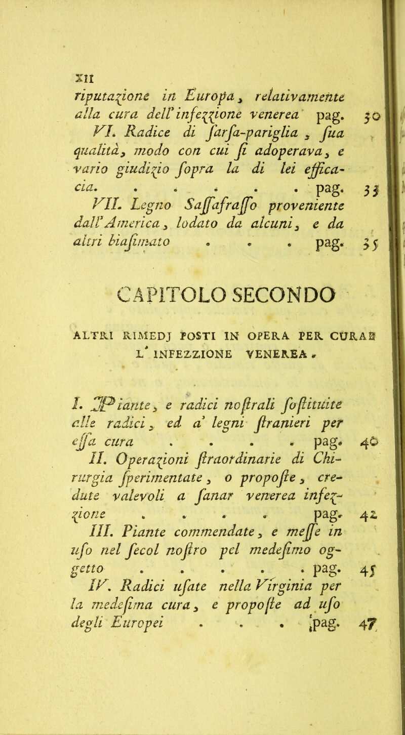 riputazione in Europa y rdativamente alla cura dell'infezione venerea pag. 30 VL Radice di far fa-pariglia y fua qualità^ modo con cui fi adoperava ; e vario giudizio fopra la di lei effica- cia. . . • pag. 3| VIL Legno Saffafraffb proveniente dall1 * 3America^ lodato da alcuni3 e da altri hiafirnato « « » pag. 35 CAPITOLO SECONDO ALTRI RIMEDI POSTI IN OPERA PER CURAI 1* INFEZIONE VENEREA * 1. JP tante ; e radici no girali foflituite alle radici y ed a3 legni ftranieri per efja cura .... pag. 4O IL Operazioni ftraordinarie di Chi- rurgia fperimentate 5 o propofie y ere* date valevoli a fanar venerea in fez- tpone „ . « . pag. 4 z III. Piante commendate y e mejfe in ufo nel fecol nofìro pel medejimo og- getto . . . . . pag. 4J IV. Radici tifate nella Virginia per la medefima cura y e propofie ad ufo degli Europei . . • ^pag. 4f