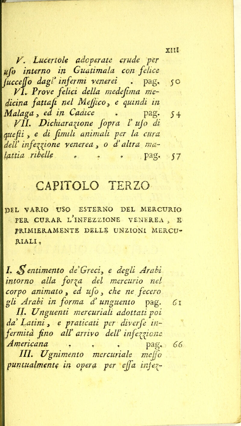 V. Lucertole adoperate crude per tifo interno in Guatimala con felice luccejfo dagl3 infermi venerei . pag. 50 Vi. Prove felici della medejima me- dicina fattafi nel Mejjico, e quindi in Malaga , ed in Cadice . pag. 5 4 VII. Dichiaratone f opra V ujo di quefti , e di fimili animali per la cura dell* infesto ne venerea, 0 d'altra ma- lattia ribelle , T • pag. 57 CAPITOLO TERZO PEL VARIO USO ESTERNO DEL MERCURIO PER CURAR l'iNFEZZIONE VENEREA * E PRIMIERAMENTE DELLE UNZIONI MERCU- RIALI , \L pentimento de*Greci, e degli Arabi, intorno alla for^a del mercurio nel corpo animato, ed ufo, che ne fecero gli Arabi in forma d3 unguento pag. 61 IL Unguenti mercuriali adottati poi da' Latini, e praticati per diverfe in- fermità fno all3 arrivo dell3 infezione Americana . , , pag, 66 III. Ugnimento mercuriale mejjo ; puntualmente in opera per effa injer-