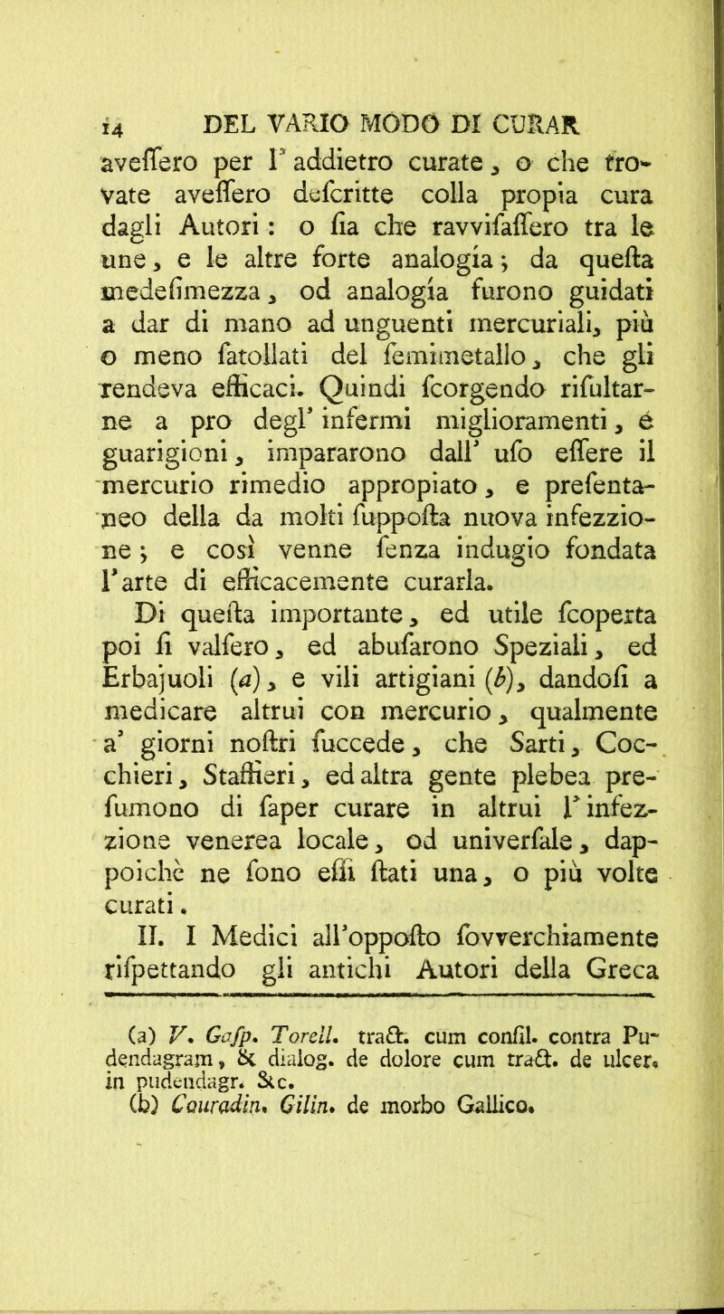 averterò per F addietro curate , o che tro- vate averterò defcritte colla propia cura dagli Autori : o Ila che ravvifaflero tra le une, e le altre forte analogia ; da quella medelimezza, od analogia furono guidati a dar di mano ad unguenti mercuriali, più o meno fatoilati del lemimetallo, che gli rendeva efficaci. Quindi fcorgendo rifultar- ne a prò degl’ infermi miglioramenti, é guarigioni, impararono dall’ ufo eflere il mercurio rimedio appropiato, e prefenta- peo della da molti fuppofta nuova infezzio- ne ; e così venne fenza indugio fondata l’arte di efficacemente curarla. Di quella importante, ed utile fcoperta poi li vaifero, ed abufarono Speziali, ed Erbajuoli (a), e vili artigiani (£), dandoli a medicare altrui con mercurio, qualmente a’ giorni nollri fuccede, che Sarti, Coc- chieri , Staffieri, ed altra gente plebea pre- fumono di faper curare in altrui Finfez- zione venerea locale, od univerfale, dap- poiché ne fono elfi Itati una, o più volte curati. II. I Medici all’oppolìo fovverchiamente rifpettando gli antichi Autori della Greca (a) V. Gafp. Tordi, tradì. cum conili, centra Pu~ dendagram, & dialog. de dolore cum tradì. de ulcer. in pudendagr. Sic. (b) Couradin. Gilin. de morbo Gallico.