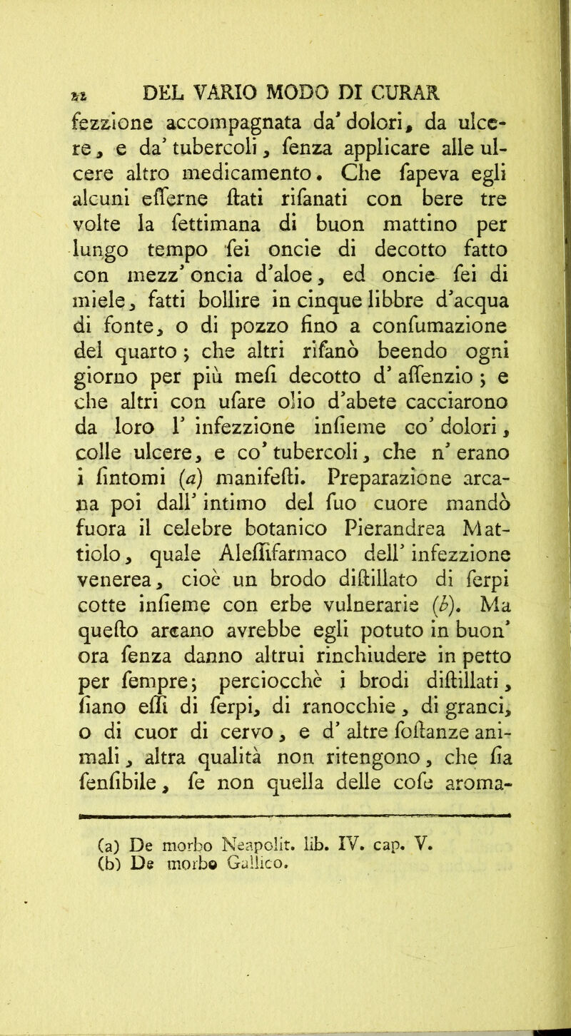 fezzione accompagnata da’dolori, da ulce- re, e da’ tubercoli, fenza applicare alle ul- cere altro medicamento. Che fapeva egli alcuni e (Terne flati rifattati con bere tre volte la fettimana di buon mattino per lungo tempo Tei oncie di decotto fatto con mezz’ oncia d’aloe, ed oncie fei di miele, fatti bollire in cinque libbre d’acqua di fonte, o di pozzo fino a confumazione del quarto ; che altri rifanò beendo ogni giorno per più mefi decotto d’ aflenzio ; e che altri con ufare olio d’abete cacciarono da loro 1’ infezzione infieme co’ dolori, colle ulcere, e co’tubercoli, che n’erano i fintomi (a) manifefti. Preparazione arca- na poi dall’ intimo del fuo cuore mandò fuora il celebre botanico Pierandrea Mat- tiolo, quale AlelTìfarmaco dell’ infezzione venerea, cioè un brodo diftillato di ferpi cotte infieme con erbe vulnerarie (b). Ma quello arcano avrebbe egli potuto in buon' ora fenza danno altrui rinchiudere in petto per fempre; perciocché i brodi diftillati, fiano effi di ferpi, di ranocchie, di granci, o di cuor di cervo, e d’ altre foflanze ani- mali , altra qualità non ritengono, che fia fenfibile, fe non quella delle cofe aroma- (a) De morbo Neapolit. lib. IV. cap. V. (b) De morbo Gallico.