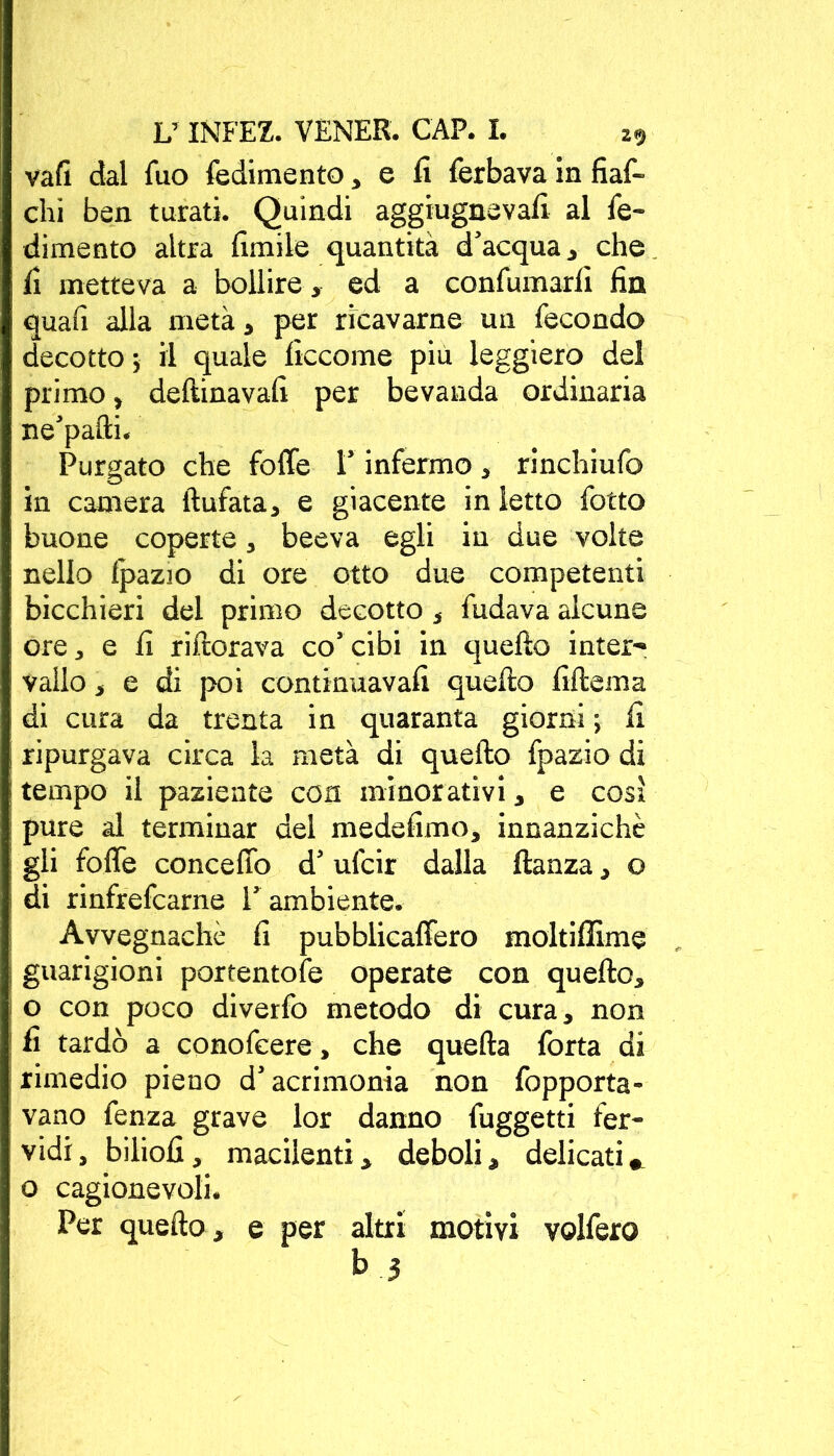 vaft dal Tuo fedimento, e lì ferbava in fiaf- chì ben turati. Quindi aggiugnevalì al fe- dimento altra limile quantità d’acqua, che lì metteva a bollire, ed a confumarli fin quali alla metà, per ricavarne un fecondo decotto ; il quale liccome più leggiero del primo, deftinavali per bevanda ordinaria ne’pafti. Purgato che foffe l’infermo , rinchiufo in camera liufata, e giacente in letto fotto buone coperte, beeva egli in due volte nello fpazio di ore otto due competenti bicchieri del primo decotto, fudava alcune ore, e li rifiorava co’cibi in quello inter- vallo , e di poi continuavali quello lillema di cura da trenta in quaranta giorni ; li ripurgava circa la metà di quello fpazio di tempo il paziente eoa minorativi, e così pure al terminar del medelimo, innanzichè gli folle concetto d’ufcir dalla llanza, o di rinfrefearne l’ ambiente. Avvegnaché lì pubblicaffero moltillìme guarigioni portentole operate con quello, o con poco diverfo metodo di cura, non li tardò a conofcere, che quella fotta di rimedio pieno d’acrimonia non fopporta- vano fenza grave lor danno fuggetti fer- vidi, biliolì, macilenti, deboli, delicati » o cagionevoli. Per quello , e per altri motivi volfero