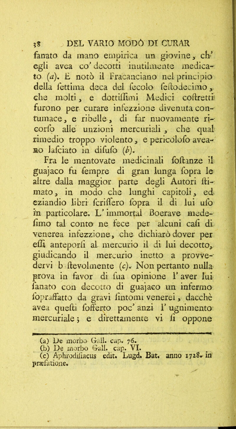 fanato da mano empirica un giovine, eh’ egli avea co’ decotti inutilmente medica- to (a), E noto il Fracanciano nel principio della fettima deca del fecole feftodecimo, che molti, e dott illuni Medici coftretti; furono per curare infezzione divenuta con- tumace, e ribelle, di far nuovamente ri-- corfo alle unzioni mercuriali , che qual rimedio troppo violento, e pericolofo avea- no lafciato in difufo (b). Fra le mentovate medicinali fofhnze il guajaco fu fempre di gran lunga fopra le altre dalla maggior parte degli Autori (li- mato, in modo che lunghi capitoli, ed- eziandio libri fcrilfero fopra il di lui ufo in particolare. L’immortai Boerave mede- fimo tal conto ne fece per alcuni cali di venerea infezzione, che dichiarò dover per eflì anteporli al mercurio il di lui decotto, giudicando il mercurio inetto a provve- dervi b fievolmente (c). Nonpertanto nulla prova in favor di fua opinione l’aver lui fanato con decotto di gua’jaco un infermo Ibpraffatto da gravi fintomi venerei, dacché avea quelli fofferto poc’ anzi 1’ ugnimento mercuriale ; e direttamente vi fi oppone (a) De morbo Gali. cap. 76. (b) De morbo Gali. cap. VI. (c) Aphrodiiiacus edit. Lugd* Bat. anno 171$* ili pnefatione.