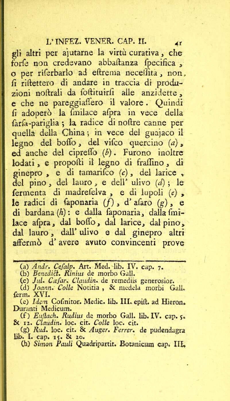 gli altri per aiutarne la virtù curativa, che forfè non credevano abbastanza fpecifica , o per riferbarlo ad eftrema neceintà, non, lì ridettero di andare in traccia di produ- zioni noftrali da forti tuirfi alle anzidetto, e che ne pareggiaffero il valore. Quindi fi adoperò la fmilace afpra in vece della farfa-pariglia 5 la radice di noftre canne per quella della China -, in vece del guajaco il legno del bollo, del vifco quercino (a), ed anche del cipreffo (b). Furono inoltre lodati, e proporti il legno di fraffino, di ginepro » e di tamarifco (c), del larice » del pino, del lauro, e dell* ulivo (d) ; le fermenta di madrefelva , e di iupoli (e) , le radici di faponaria (/), d’ afaro (g), e di bardana (h) : e dalla faponaria, dalla fmi- lace afpra, dal bollò, dal larice, dal pino, dal lauro, dall’ ulivo e dal ginepro altri affermò d’avere avuto convincenti prove (a) Andr. Cefalp. Art. Med. lib. IV. cap. 7. Cb) Benedici. Rinius de morbo Gali. (c) JuL Caefar. Cl.aiidin. de remediis generosior. (d) Joann. Colle Notitia , Se medela morbi Gali, ferm. XVI. (e) Idem Cofmitor. Medie, lib. IIL epift. ad Hieroiu Duranti Mediami. (f) Eujlach. Rudius de morbo Gali. lib. IV. cap. 5. Se 12. Claudin. loc. cit. Colie loc. cit. (g) Rad. loc. cit. 8c Auger. Ferrer. de pudendagra lib. I. cap. 15. & 20. (h) Simon Palili Quadripartir. Botanicum cap.