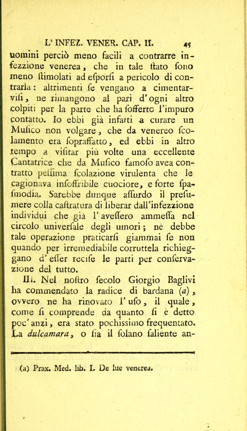 uomini perciò meno facili a contrarre in- fezzione venerea, che in tale llato fono meno (limolati ad efporfi a pericolo di con- traria : altrimenti fe vengano a cimentar- gli 3 ne rimangono ai pari dJ ogni altro colpiti per la parte che ha foffertc Timpuro contatto. Io ebbi già infatti <1 curare un Mulico non volgare 3 che da venereo fco- lamento era fopraffatto 3 ed ebbi in altro tempo a vifitar più volte una eccellente Cantatrice che da Mufico famofo avea con- tratto peffima (colazione virulenta che le cagionava infoffnbile cucciare* e forte fpa- Imodia. Sarebbe dunque affurdo il prefu- mere colla caftratura di liberar dalPinfezzione indi vidui che già Y aveffero ammefifa nel circolo univerfale degli umori ; nè debba tale operazione praticarli giammai fe non quando per irremediabile corruttela richieg- gano d effer recife le parti per conferva- zione del tutto. Ili. Nel noftro fecolo Giorgio Raglivi ha commendato la radice di bardana (a) * ovvero ne ha rinovato 1* ufo* il quale > come fi comprende da quanto fi e detto poc* anzi, era stato pochissimo frequentato, ta dulcamara* o fia il folano faliente an- Ca) Prax, Med. lib. I. De lue venerea.