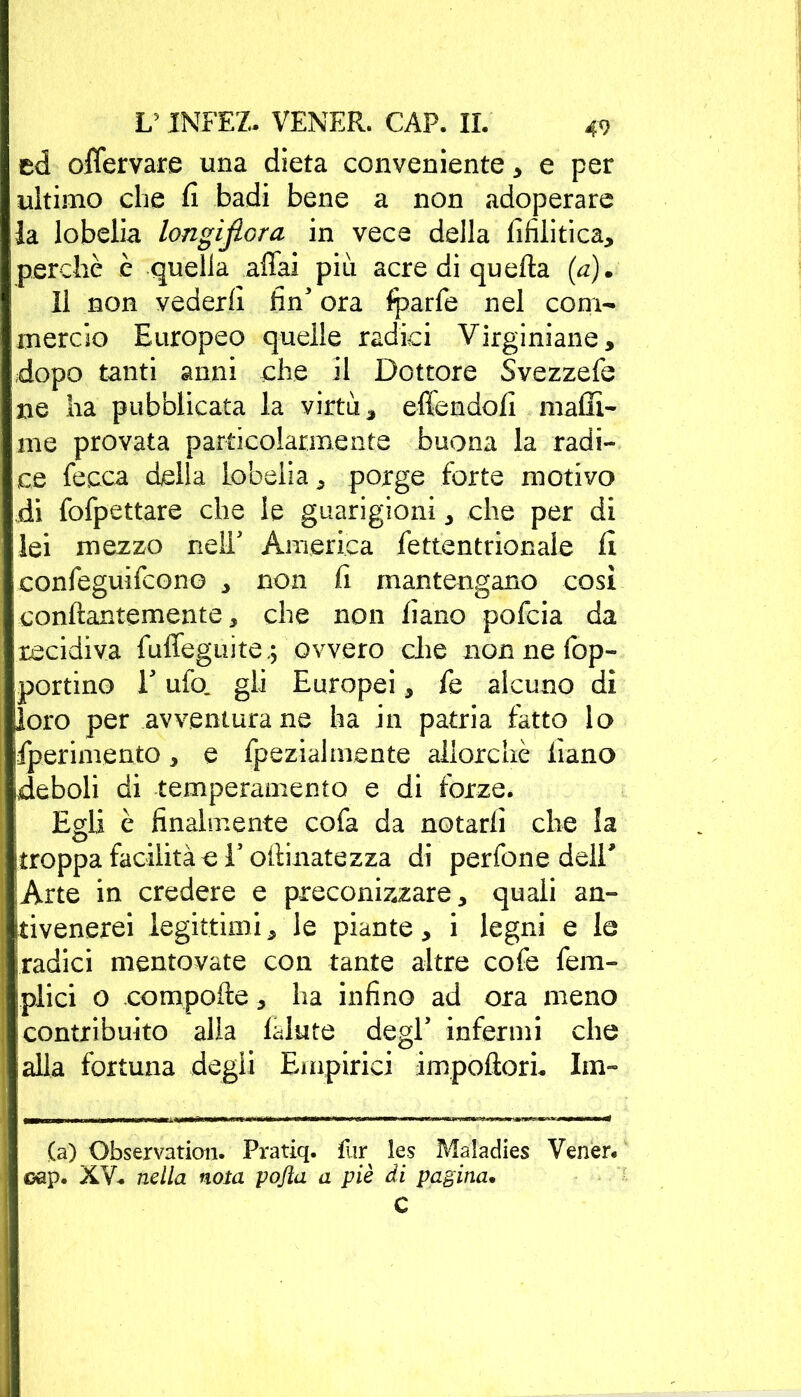 ed offervare una dieta conveniente , e per ultimo che fi badi bene a non adoperare la lobelia longifiora in vece della Sifilitica, perchè è quella affai piu acre di quella (a). Il non vederli fin' ora fparfe nel com- mercio Europeo quelle radici Virginiane, dopo tanti anni che il Dottore Svezzefe ne ha pubblicata la virtù * effendofi malli* me provata particolar.mente buona la radi- ce lecca della lobelia, porge forte motivo di fofpettare che le guarigioni , che per di lei mezzo nelT America Settentrionale fi conSeguiScono , non fi mantengano così conftantemente, che non liano pofcia da recidiva Suffeguite,; ovvero che non ne fop- portino T ufo. gli Europei , fe alcuno dì loro per avventurane ha in patria fatto lo Sperimento, e Spezialmente allorché fiano deboli di temperamento e di forze. Egli è finalmente cofa da notarli che la jtroppa facilità -e V oftinatezza di perfone deir Arte in credere e preconizzare, quali an- tivenerei legittimi, le piante, i legni e le iradici mentovate con tante altre cofe Sem- plici o compofte, ha infino ad ora meno contribuito alla lalute degl’ infermi che alla fortuna degli Empirici impoftorL Im- (a) Observation. Pratiq. fur les Maladies Vener* oap. XV* nella nota pojla a piè di pagina. C