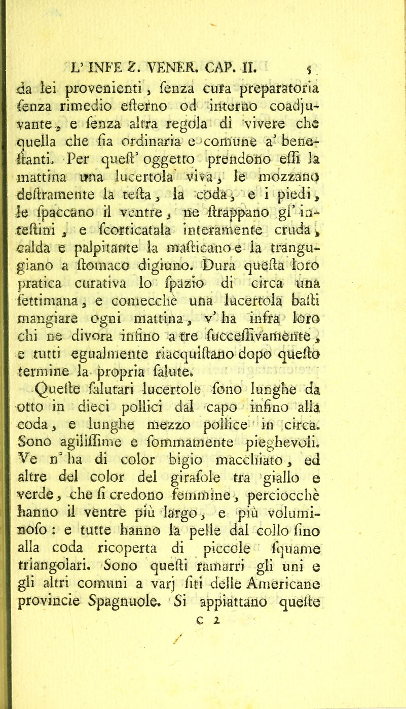 da lei provenienti, fenza cura preparatoria fenza rimedio eflerno od interno coadiu- vante ^ e fenza altra regola di vivere che quella che ha ordinaria e comune a5 bene- ftanti Per quell5 oggetto prendono eflì la mattina una lucertola viva * le mozzano deliramente la tetta, la coda, e i piedi, le fpaccano il ventre, ne {frappano gl5ia- tefiini , e fcorticatala interamente cruda, calda e palpitante la matti canoe la trangu- giano a ftomaco digiuno. Dura quella toro pratica curativa lo fpazio di circa una ièttimana, e comecché una lucertola balli mangiare ogni mattina, v5 ha infra lóro chi ne divora infino a tre fucceffivamentè , e tutti egualmente rìacquiftano dopo quello termine la propria falute. Quelle falutari lucertole fono lunghe da otto in dieci pollici dal capo infino alla coda, e lunghe mezzo pollice in circa. Sono agiliffime è fommamente pieghevoli. Ve n ha di color bigio macchiato, ed altre del color del girafole tra giallo e verde, che li credono femmine, perciocché hanno il ventre più largo, e più volumi- nofo : e tutte hanno la pelle dal collo fino alla coda ricoperta di piccole fquame triangolari. Sono quelli ramarri gli uni e gli altri comuni a varj fiti delle Americane provincie Spagnuole* Si appiattano quelle