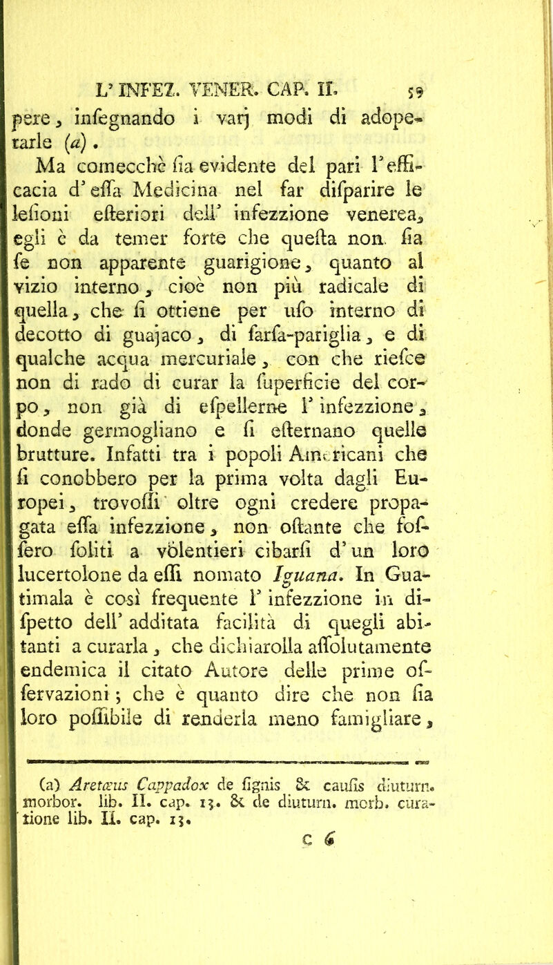 pere 5 infegnando i var) modi dì adope~ rari e (a). Ma comecché fia evidente del pari T effi- cacia d'effa Medicina nel far difparire le elioni efteriori dell infezzione venerea* egli è da temer forte che quella non. ha le non apparente guarigione* quanto al vizio interno * cioè non piu radicale di quella* che fi ottiene per ufo interno di decotto di guajaco * di farfa-pariglia * e di qualche acqua mercuriale * con che riefce non di rado di curar la fuperficie del cor- po * non già di efpellerne Y infezzione * donde germogliano e fi efternano quelle brutture. Infatti tra i popoli Americani che fi conobbero per la prima volta dagli Eu- ropei * trovo!!! oltre ogni credere propa- ; gata effa infezzione * non ottante che fof- fero foliti a volentieri cibarli d’un loro lucertolone da elfi nomato Iguana» In Gua- ; timala è così frequente Y infezzione in di- jfpetto dell additata facilità di quegli abi- 1 tanti a curarla * che dichìaroila aflblutamente endemica il citato Autore delle prime of- fervazioni ; che è quanto dire che non fia loro pofiìbile di renderla meno famigliare* (a) Aretceus Cappadox de fignis Se caufls diuturn. tnorbor. lib. IL cap. 13. Se de diuturn. morb. cura» tiene lib. IL cap. 15.