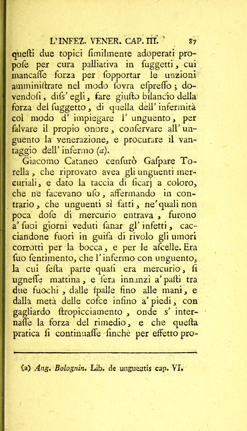 quelli due topici fimilmente adoperati prò- pofe per cura palliativa in fuggetti * cui mancaffe forza per Sopportar le unzioni amminillrate nel modo fovra elpreffo \ do- vendoli , difs' egli * fare giufto bilancio della forza del fuggetto * di quella dell' infermità col modo d' impiegare i' unguento* per falvare il propio onore * conservare all' un- guento la venerazione* e procurare il van- taggio dell' infermo (a). Giacomo Cataneo cenfurò Gafpare To- rcila * che riprovato avea gli unguenti mer- curiali* e dato la taccia di ficarj a coloro* che ne facevano ufo * affermando in con- trario * che unguenti si fatti* ne'quali non poca dofe di mercurio entrava * furono a' fuoi giorni veduti fanar gl' infetti * cac- ciandone fuori in guifa di rivolo gli umori corrotti per la bocca* e per le afcelle.Era fuo fentimento* che l'infermo con unguento* la cui fella parte quali era mercurio* fi ugnelle mattina * e fera innanzi a' palli tra due fuochi * dalle Ipalle fino alle mani* e dalla metà delle cofce infino a' piedi * con gagliardo llropicciamento * onde s' inter- nale la forza del rimedio* e che quella pratica li continnaffe finché per effetto pro- fa) Ang* Bolognìn. Lib. de ungueatis cap. VI*