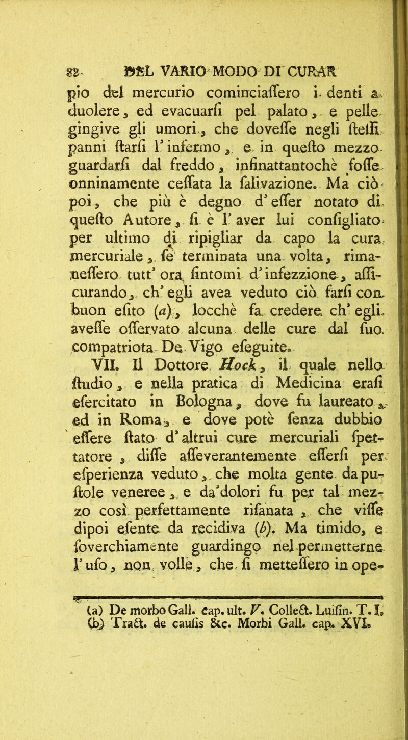 pio del mercurio cominciaffero i denti a* duolere, ed evacuarli pel palato, e pelle, gingive gli umori, che doveffe negli ftelli panni ftarlì l’infermo , e in quello mezzo guardarli dal freddo, infinattantoché foffe onninamente ceffata la falivazione. Ma ciò poi, che più è degno d’effer notato di quello Autore, fi è l’aver lui configliato per ultimo di ripigliar da capo la cura mercuriale, fe terminata una volta, rima- neffero tutt’ ora, fintomi d’infezzione, afli- curando, ch'egli avea veduto ciò farli con. buon efito (a) > locchè fa credere eh’ egli, aveffe offervato alcuna delle cure dal fua compatriota - De Vigo efeguite- VII. Il Dottore Hock, il quale nella Audio, e nella pratica di Medicina erafi efercitato in Bologna, dove fu laureato,, ed in Roma, e dove potè fenza dubbio effere flato d’altrui cure mercuriali fpet- tatore , diffe affeveraatemente efferfi per efperlenza veduto, che molta gente da pu- Itole veneree, e da’dolori fu per tal mez- zo così perfettamente rifanata , che viffe dipoi efente da recidiva (i>). Ma timido, e foverchiamente guardingo nel permetterne l’ufo, non volle, che, fi metteffero inope- (a) De morbo Gali. cap. ult. V. Colleft. Luifin. T. I, Cb) Trad. de caulis Scc. Morbi Gali. cap. XVI.