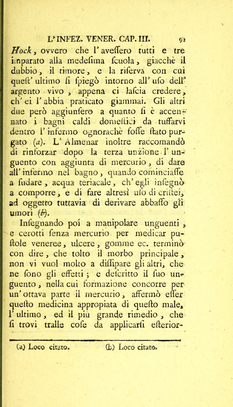 Hack , ovvero che V avellerò tutti e tre imparato alla medefima fcuola, giacché il dubbio 3 il timore > e la riferva con cui quell ' ultimo fi fpiegò intorno all' ufo dell* argento vivo > appena ci lafcia credere > eh' ei E abbia praticato giammai. Gli altri due però aggiunfero a quanto fi è accen-f' nato i bagni caldi domeflici da tuffarvi dentro V infermo ognorachè foffe flato pur- gato (a). U Almenar inoltre raccomando di rinforzar dopo la terza unzione Y un- guento con aggiunta di mercurio , di dare all’ infermo nel bagno, quando cominciale a Ridare , acqua teriacale, ch'egli inlègnò a comporre, e di fare altresì ufo di criftei, ad oggetto tuttavia di derivare abbaffo gii umori (Pj. Infegnando poi a manipolare unguenti , e cerotti fenza mercurio per medicar pu- fiele veneree, ulcere, gomme ec* terminò con dire, che tolto il morbo principale * non vi vuol molto a diffipare gli altri, che ne fono gli effetti ; e delc-ritto il fuo un- guento , nella cui formazione concorre per un'ottava parte il mercurio, affermò effer quello medicina appropiata di quello male* F ultimo, ed il piu grande rimedio, che fi trovi traile cofe da applicarli eflerior-