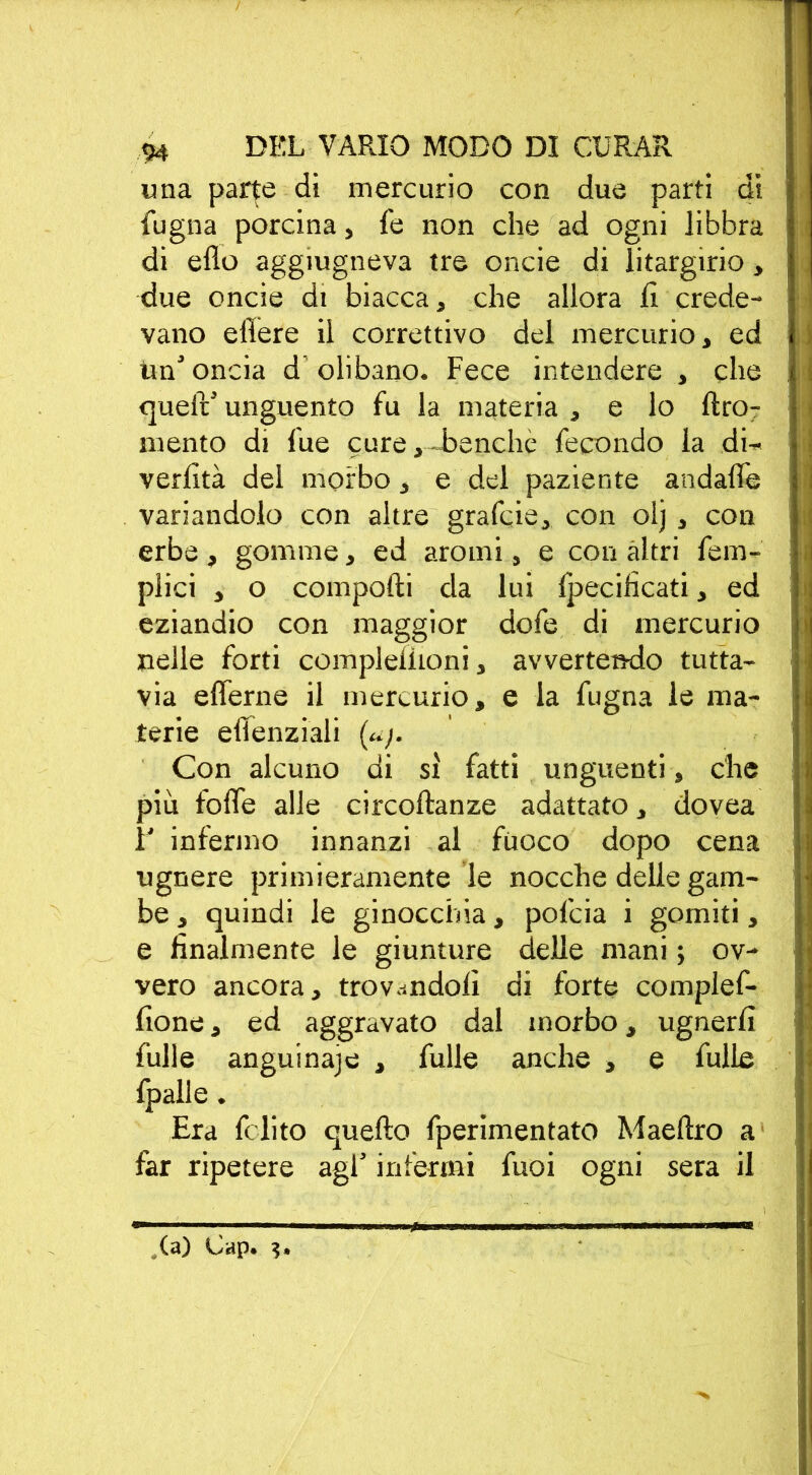 una parte di mercurio con due parti di {ugna porcina, fe non che ad ogni libbra di elio aggiugneva tre onde di litargirio, due oncie di biacca, che allora fi crede- vano edere il correttivo del mercurio, ed tm’ oncia d olibano. Fece intendere , che quell’ unguento fu la materia , e lo ftro- mento di lue cure,-benché fecondo la di- verlìtà del morbo, e del paziente andafle variandolo con altre grafcie, con olj , con erbe , gomme, ed aromi, e con altri fem- plici , o comporti da lui Ipecificati, ed eziandio con maggior dofe di mercurio nelle forti compleliioni, avvertendo tutta- via eflerne il mercurio, e la fugna le ma- rerie efìenziali (uj. Con alcuno di sì fatti unguenti, che più forte alle circoftanze adattato, dovea 1' infermo innanzi al fuoco dopo cena ugnere primieramente le nocche delle gam- be , quindi le ginocchia, pofcia i gomiti, e finalmente le giunture delle mani ; ov- vero ancora, trovandoli di forte complef- fione, ed aggravato dal morbo, ugnerfi fulle anguinaie , fulle anche , e bulle fpalle. Era fclito quello fperimentato Maeftro a far ripetere agl’ infermi fuoi ogni sera il (a) Cap.