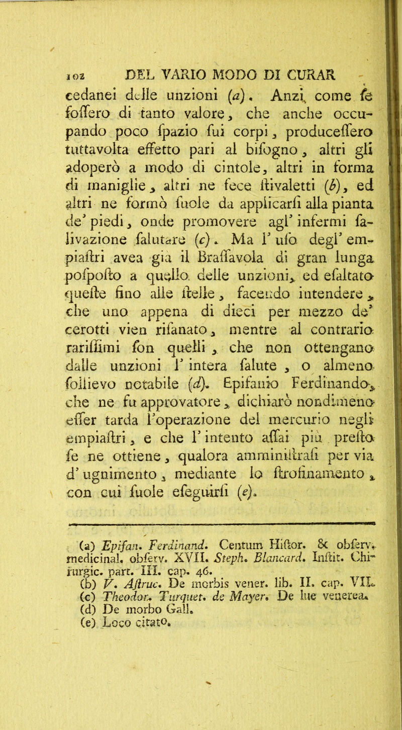 cedanei delle unzioni (a). Anzi., come fe follerò di tanto valore, che anche occu- pando poco fpazio fui corpi, produceffero tuttavolta effetto pari al bifogno, altri gli adoperò a modo di cintole, altri in forma di maniglie, altri ne fece ftivaletti (b), ed altri ne formò fuole da applicarli alla pianta de' piedi, onde promovere agl’ infermi fa- livazione faiutare (c) . Ma T ufo degl’ em- piaftri avea già il Bralfavola ai gran lunga pofpofto a quello delle unzioni,, ed efaltato quelle fino alle Ifelie, facendo intendere „ che uno appena di dieci per mezzo de’ cerotti vien rifanato, mentre ai contrario Tariffimi fon quelli , che non ottengano dalle unzioni 1' intera fallite , o almeno foliievo notabile (d), Epifanio Ferdinando, che ne fu approvatore , dichiarò nondimeno elfer tarda l'operazione del mercurio negli empiailri, e che l’intento affai piu prefto fe ne ottiene, qualora amminiiìrali per via d’ugnimento , mediante lo ftrofinamento , con cui fuole efeguirli (e). (a) Epifan. Ferdinand. Centum Hiftor. Se obfery. medicinal. obièrv. XVII. Steph. Blancard. Inftit. Chi* rurgic. part. III. cap. 46. (b) V. Aflruc. De merbis vener. lib. II. cap. Vil- le) Theodor.* Turquet. de Mayer. De lue venerea. (d) De morbo Ga!!. (e) Loco citato.