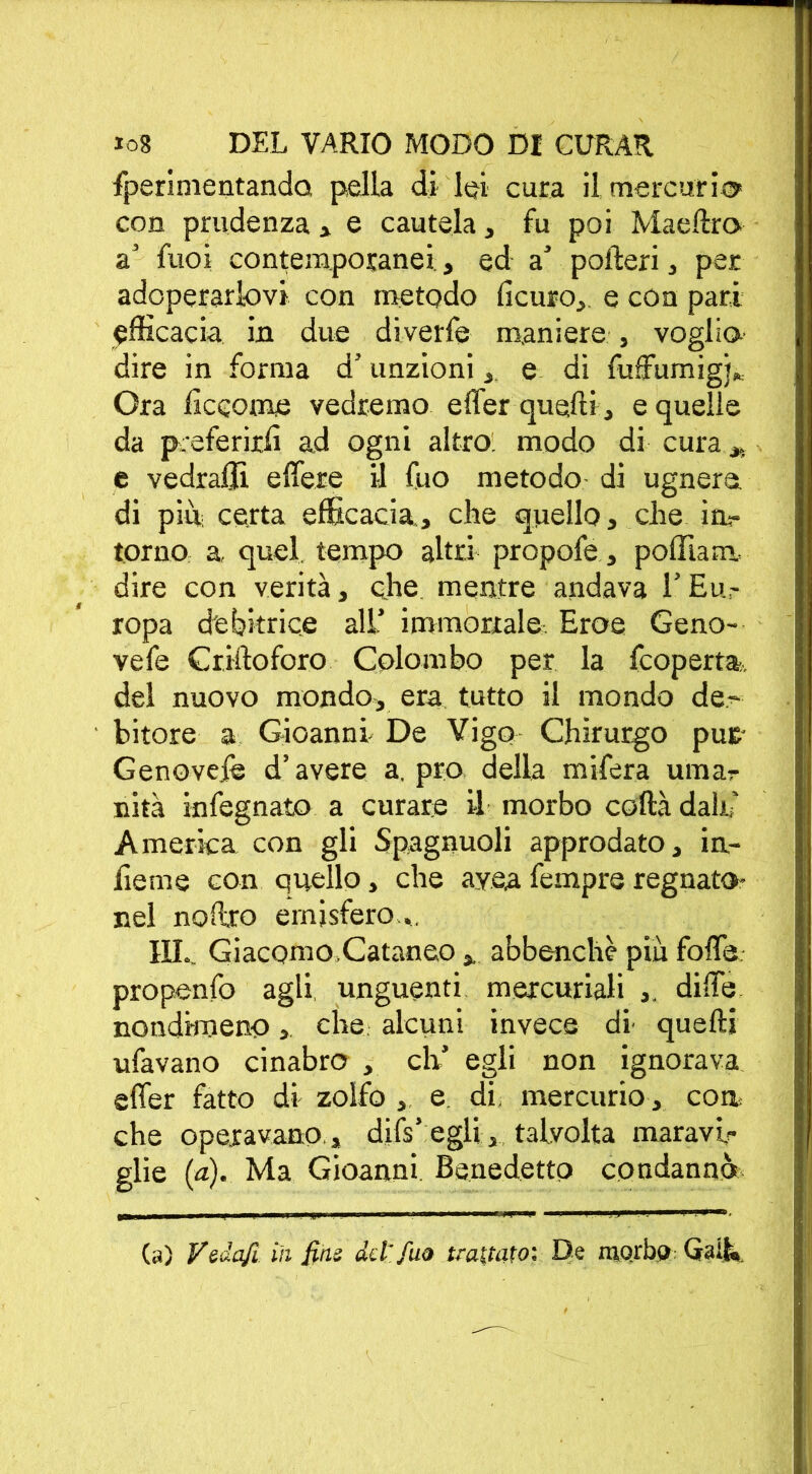 Iperimentanda pella di lei cura il mercurio con prudenza , e cautela, fu poi Maeftro a’ Suoi contemporanei,, ed a’ poderi , per adoperarlovi con metodo ficuro, e con pari efficacia in due diverfe maniere , voglio dire in forma d’ unzioni , e di Suffumigi», Ora Siccome vedremo effer quelli, e quelle da preferirli ad ogni altro, modo di cura „ e vedraffi effere il Suo metodo di ugnerà di più certa efficacia, che quello, che in- torno a quel, tempo altri propofe, poffiam. dire con verità, che mentre andava l’Eu- ropa debitrice all’ immortale Eroe Geno- vefe Griftoforo Colombo per la Scoperta, del nuovo mondo, era tutto il mondo de- bitore a Gioanni De Vigo Chirurgo pur Genovejfe d’avere a, prò della mifera umar nita infegnato a curare il morbo coffa dalli America con gli Spagnuoli approdato, in- ficine con quello, che ayea Sempre regnato* nel noffro emisfero HI. Giacomo.Cataneo abbenchè più foffa propenfo agli unguenti mercuriali diffe nondimeno,, che alcuni invece di' quelli ufavano cinabro , eli egli non ignorava effer fatto di zolfo , e, di. mercurio, con. che operavano,, difs’egli, talvolta maravi- glie (a). Ma Gioanni, Benedetto condanno (a) Vsdajl iti finì del fuo trattato; De morbo Gali».