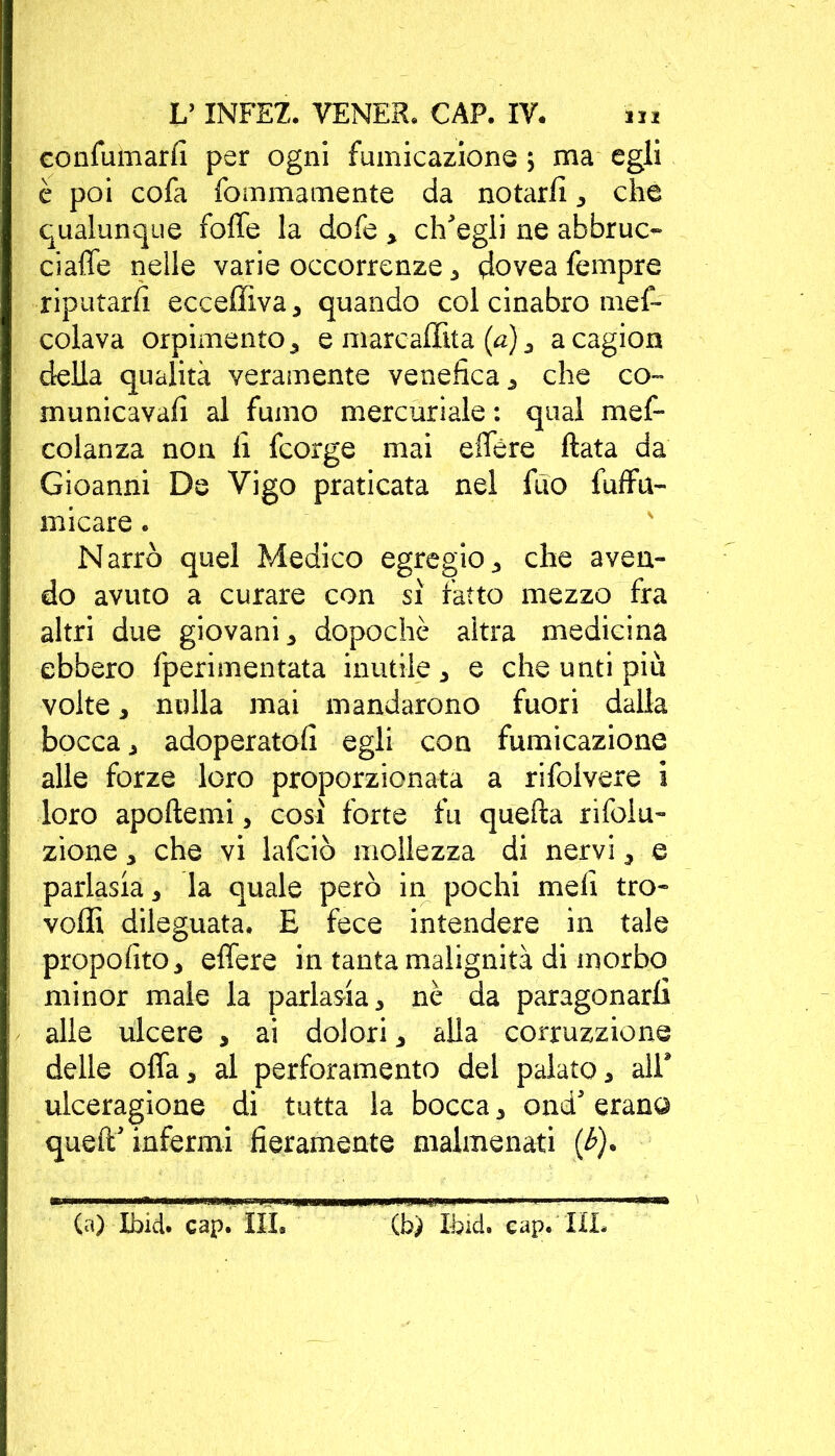 eonfumarlì per ogni fumicazione ; ma egli è poi cofa fommamente da notarli 3 che qualunque foffe la dofe 3 ch'egli ne abbruc- ciaffe nelle varie occorrenze 3 dovea Tempre riputarli ecceffiva3 quando col cinabro mes- colava orpimento 3 e marcaffita (a)3 acagion della qualità veramente venefica 3 che co- municavali al fumo mercuriale : qual mef- colanza non li fcorge mai effère Hata da Gioanni De Vigo praticata nel fuo fufffu- micare . Narrò quel Medico egregio3 che aven- do avuto a curare con sì fatto mezzo fra altri due giovani3 dopoché altra medicina ebbero fperimentata inutile 3 e che unti più volte 3 nulla mai mandarono fuori dalla bocca 3 adoperatoli egli con fumicazione alle forze loro proporzionata a rifoivere i loro apoftemi 3 così forte fu quella rifoiu- zione 3 che vi lafciò mollezza di nervi 3 e paria$ia3 la quale però in pochi meli tro- volli dileguata. E fece intendere in tale proposito 3 effere in tanta malignità di morbo minor male la parlasia 3 nè da paragonarli alle ùlcere 3 ai dolori 3 alla corruzzione delle offa 3 al perforamento dei palato 3 all* ulceragione di tutta la bocca 3 ond' erano quell' infermi fieramente malmenati (£). (a) Ibid. cap. Ìli. (b) Itici. cap. III.