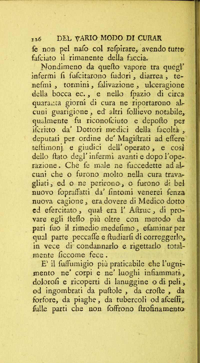 fe non pel nafo col refpirare, avendo tutto fafciato il rimanente della faccia. Nondimeno da quello vapore tra quegl infermi fi fufcitarono fudori , diarrea , te- ne fmi , tormini, falivazione , ulceragione della bocca ec., e nello fpazio di circa quaranta giorni di cura ne riportarono al- cuni guarigione, ed' altri follievo notabile, qualmente fu riconofciuto e deporto per ifcritto da Dottori medici della facoltà , deputati per ordine de Magistrati ad e fiere teftimonj. e giudici dell’ operato, e cosi dello fiato degl’infermi avanti e dopo l’ope- razione . Che fe male ne fuccedette ad al- cuni che o furono molto nella cura trava- gliati j ed o ne perirono-, o furono di bel nuovo fopraffatti da’ fintomi venerei fenza nuova cagione, era dovere di Medico dotto ed efercitato, qual era 1’ Aftruc, di pro- vare egli lleflo più oltre con metodo da pari fuo il rimedio medefimo, efaminar per qual parte peccafie e ftudiarfi di correggerlo, in vece di condannarlo e rigettarlo total- mente ficcome fece. E' il fuffumigio più praticabile che l’ugni- mento ne’ corpi e ne’ luoghi infiammati, dolorofi e ricoperti di lanuggine o di peli, od ingombrati da puftole , da crofte , da forfore, da piaghe, da tubercoli od afceflì, falle parti die non foffrono ftrofinamenta