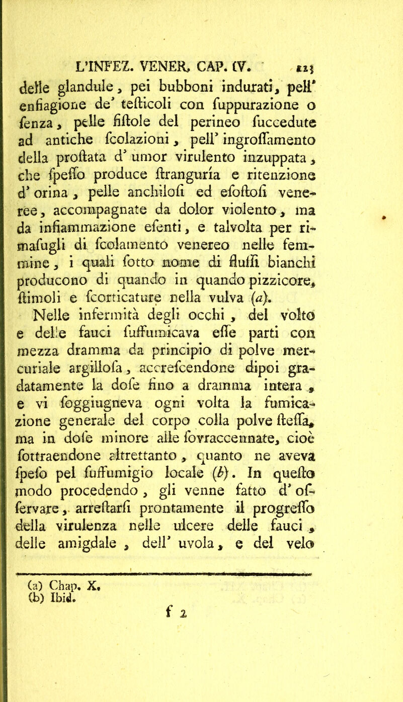 delle glandule, pei bubboni indurati, peli* enfiagione de’ tefiicoli con fuppurazione o fenza, pelle fiftole del perineo fuccedute ad antiche (colazioni, peli’ ingroffamento della proftata d’ umor virulento inzuppata, che fpeffo produce ftranguria e ritenzione d’orina , pelle anchilofi ed efoftoli vene- ree , accompagnate da dolor violento, ma da infiammazione efenti, e talvolta per ri- mafugli di fcolamento venereo nelle fem- mine , i quali fotto nome di Aulii bianchi producono di quando in quando pizzicore, {limoli e fcorticature nella vulva (a). Nelle infermità degli occhi , del volto e delle fauci fuffumicava effe parti con mezza dramma da principio di polve mer- curiale argillofa, accrefcendone dipoi gra- datamente la dofe fino a dramma intera , e vi foggiugneva ogni volta la fumica- zione generale del corpo colia polve fteffa, ma in dote minore alle fovraccennate, cioè fottraendone altrettanto » quanto ne aveva fpefo pel fuffumigio locale (b). In quello modo procedendo , gli venne fatto d’off fervare, arredarli prontamente il progreffo della virulenza nelle ulcere delle fauci » delle amigdale , dell’ uvola, e del velo (a) Chap. X. (b) Ibid.